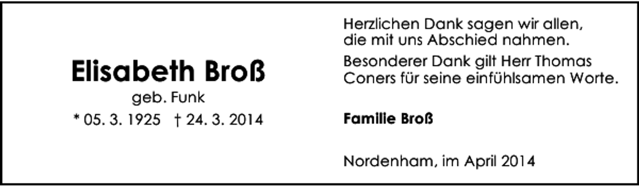 <p>Elisabeth Broß</p><p>Herzlichen Dank sagen wir allen,<br />die mit uns Abschied nahmen.<br />Besonderer Dank gilt Herr Thomas<br />Coners für seine einfühlsamen Worte.</p><p>* 05. 3. 1925 † 24. 3. 2014</p><p>Familie Broß</p><p>geb. Funk</p><p>Nordenham, im April 2014</p>