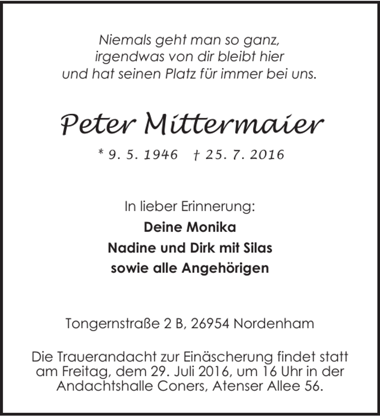 <p>Niemals geht man so ganz,<br />irgendwas von dir bleibt hier<br />und hat seinen Platz für immer bei uns.</p><p>Peter Mittermaier<br />* 9. 5. 1946</p><p>† 25. 7. 2016</p><p>In lieber Erinnerung:<br />Deine Monika<br />Nadine und Dirk mit Silas<br />sowie alle Angehörigen</p><p>Tongernstraße 2 B, 26954 Nordenham<br />Die Trauerandacht zur Einäscherung findet statt<br />am Freitag, dem 29. Juli 2016, um 16 Uhr in der<br />Andachtshalle Coners, Atenser Allee 56.</p>