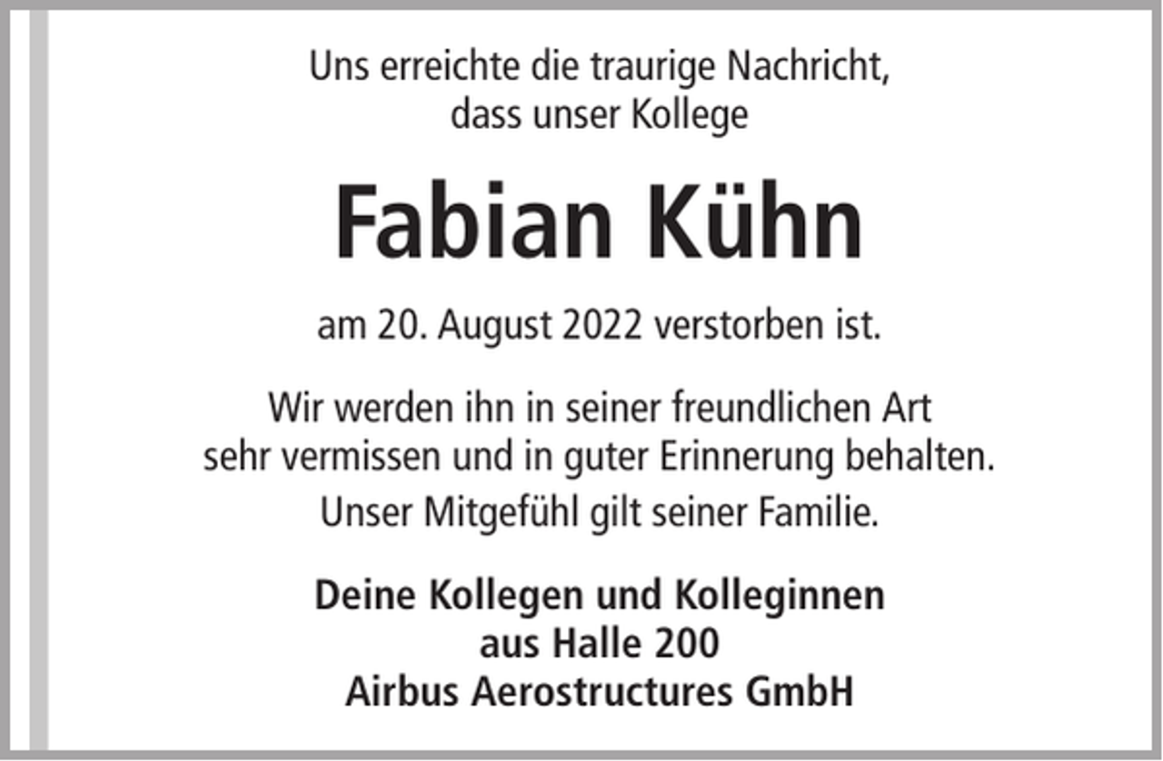 <p>Uns erreichte die traurige Nachricht,<br />dass unser Kollege</p><p>Fabian Kühn<br />am 20. August 2022 verstorben ist.<br />Wir werden ihn in seiner freundlichen Art<br />sehr vermissen und in guter Erinnerung behalten.<br />Unser Mitgefühl gilt seiner Familie.<br />Deine Kollegen und Kolleginnen<br />aus Halle 200<br />Airbus Aerostructures GmbH</p>