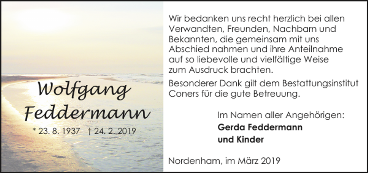 <p>Wolfgang<br />Feddermann<br />* 23. 8. 1937 † 24. 2. 2019</p><p>Wir bedanken uns recht herzlich bei allen<br />Verwandten, Freunden, Nachbarn und<br />Bekannten, die gemeinsam mit uns<br />Abschied nahmen und ihre Anteilnahme<br />auf so liebevolle und vielfältige Weise<br />zum Ausdruck brachten.<br />Besonderer Dank gilt dem Bestattungsinstitut<br />Coners für die gute Betreuung.<br />Im Namen aller Angehörigen:<br />Gerda Feddermann<br />und Kinder<br />Nordenham, im März 2019</p>