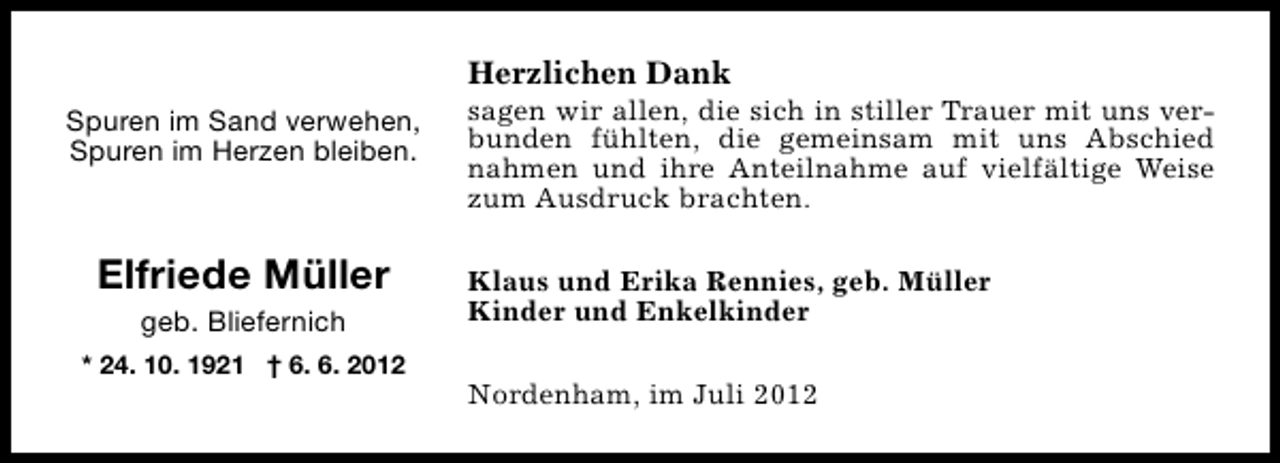 <p>Herzlichen Dank<br />Spuren im Sand verwehen,<br />Spuren im Herzen bleiben.</p><p>Elfriede Müller<br />geb. Bliefernich</p><p>* 24. 10. 1921 † 6. 6. 2012</p><p>sagen wir allen, die sich in stiller Trauer mit uns verbunden fühlten, die gemeinsam mit uns Abschied<br />nahmen und ihre Anteilnahme auf vielfältige Weise<br />zum Ausdruck brachten.<br />Klaus und Erika Rennies, geb. Müller<br />Kinder und Enkelkinder<br />Nordenham, im Juli 2012</p>
