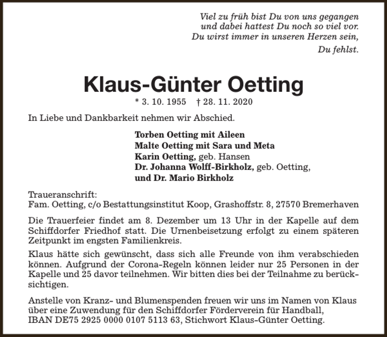 <p>Viel zu früh bist Du von uns gegangen<br />und dabei hattest Du noch so viel vor.<br />Du wirst immer in unseren Herzen sein,<br />Du fehlst.</p><p>Klaus-Günter Oetting<br />* 3. 10. 1955</p><p>† 28. 11. 2020</p><p>In Liebe und Dankbarkeit nehmen wir Abschied.<br />Torben Oetting mit Aileen<br />Malte Oetting mit Sara und Meta<br />Karin Oetting, geb. Hansen<br />Dr. Johanna Wolff-Birkholz, geb. Oetting,<br />und Dr. Mario Birkholz<br />Traueranschrift:<br />Fam. Oetting, c/o Bestattungsinstitut Koop, Grashoffstr. 8, 27570 Bremerhaven<br />Die Trauerfeier findet am 8. Dezember um 13 Uhr in der Kapelle auf dem<br />Schiffdorfer Friedhof statt. Die Urnenbeisetzung erfolgt zu einem späteren<br />Zeitpunkt im engsten Familienkreis.<br />Klaus hätte sich gewünscht, dass sich alle Freunde von ihm verabschieden<br />können. Aufgrund der Corona-Regeln können leider nur 25 Personen in der<br />Kapelle und 25 davor teilnehmen. Wir bitten dies bei der Teilnahme zu berücksichtigen.<br />Anstelle von Kranz- und Blumenspenden freuen wir uns im Namen von Klaus<br />über eine Zuwendung für den Schiffdorfer Förderverein für Handball,<br />IBAN DE75 2925 000107 5113 63, Stichwort Klaus-Günter Oetting.</p>