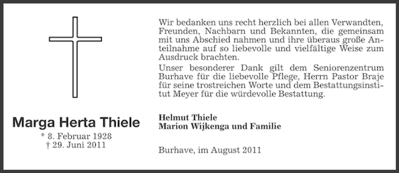 <p>Wir bedanken uns recht herzlich bei allen Verwandten,<br />Freunden, Nachbarn und Bekannten, die gemeinsam<br />mit uns Abschied nahmen und ihre überaus große Anteilnahme auf so liebevolle und vielfältige Weise zum<br />Ausdruck brachten.<br />Unser besonderer Dank gilt dem Seniorenzentrum<br />Burhave für die liebevolle Pflege, Herrn Pastor Braje<br />für seine trostreichen Worte und dem Bestattungsinstitut Meyer für die würdevolle Bestattung.</p><p>Marga Herta Thiele<br />* 8. Februar 1928<br />† 29. Juni 2011</p><p>Helmut Thiele<br />Marion Wijkenga und Familie<br />Burhave, im August 2011</p>