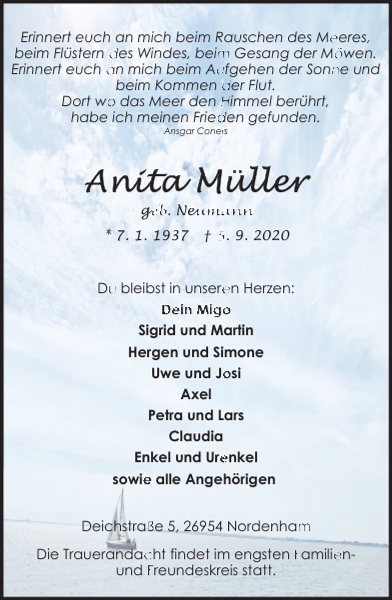 <p>Erinnert euch an mich beim Rauschen des Me<br />eeres,<br />m Gesang der Mö<br />öwen.<br />beim Flüstern des Windes, beim<br />ufgehen der Sonn<br />ne und<br />Erinnert euch an mich beim Au<br />beim Kommen der Flut.<br />o das Meer den Himmel berührt,<br />Dort wo<br />den gefunden.<br />habe ich meinen Fried<br />Ansgar Conerrs</p>
<p>ge<br />g<br />eb. Neu<br />eumann<br />* 7. 1. 1937</p>
<p>† 5. 9. 2020</p>
<p>Du<br />u bleibst in unsere<br />en Herzen:<br />Dein Migo<br />Sigrid und Martin<br />Hergen und Simone<br />osi<br />Uwe und Jo<br />Axel<br />Petra und Lars<br />Claudia<br />Enkel und Ure<br />enkel<br />e alle Angehörigen<br />sowie<br />ße 5, 26954 Nordenham<br />m<br />Deichstraß<br />Die Trauerandac<br />cht findet im engsten Familie<br />enund Freundeskreis statt.</p>