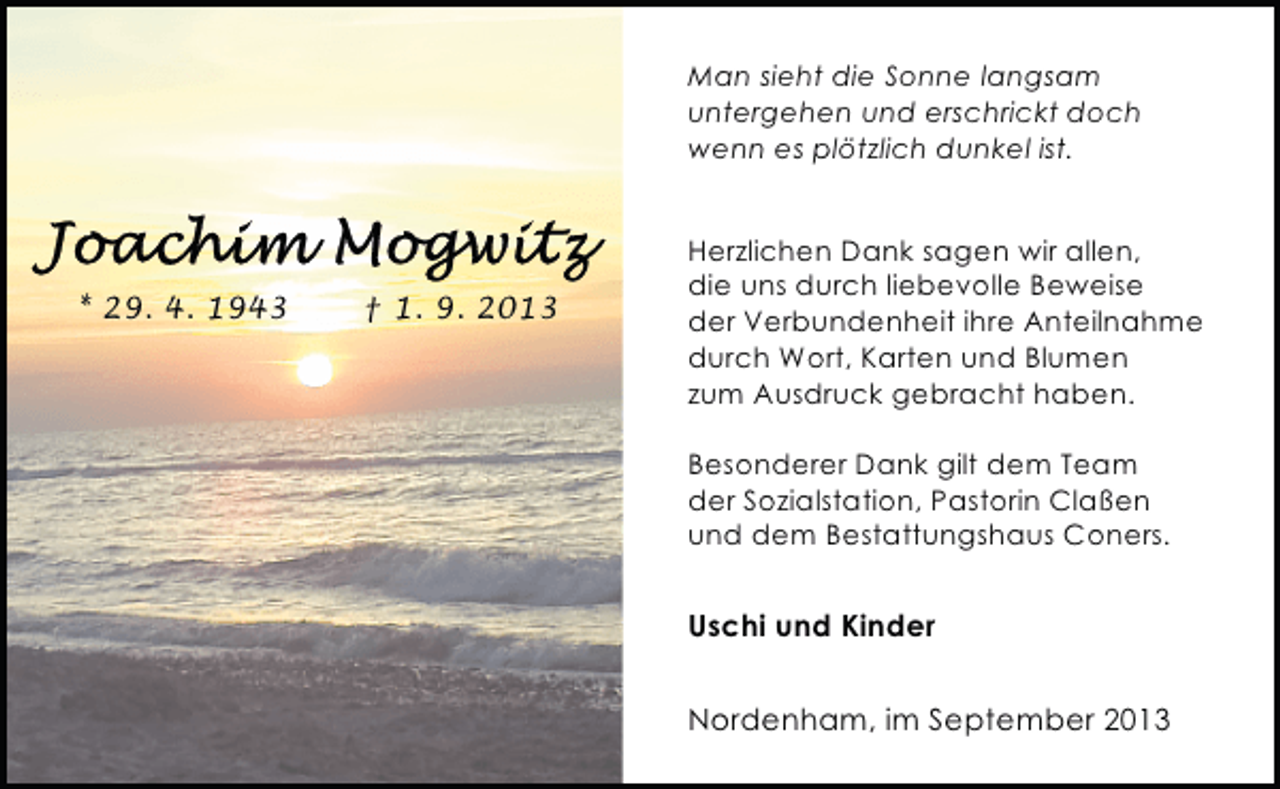 <p>Man sieht die Sonne langsam<br />untergehen und erschrickt doch<br />wenn es plötzlich dunkel ist.</p><p>* 29. 4. 1943</p><p>† 1. 9. 2013</p><p>Herzlichen Dank sagen wir allen,<br />die uns durch liebevolle Beweise<br />der Verbundenheit ihre Anteilnahme<br />durch Wort, Karten und Blumen<br />zum Ausdruck gebracht haben.<br />Besonderer Dank gilt dem Team<br />der Sozialstation, Pastorin Claßen<br />und dem Bestattungshaus Coners.</p><p>Uschi und Kinder<br />Nordenham, im September 2013</p>