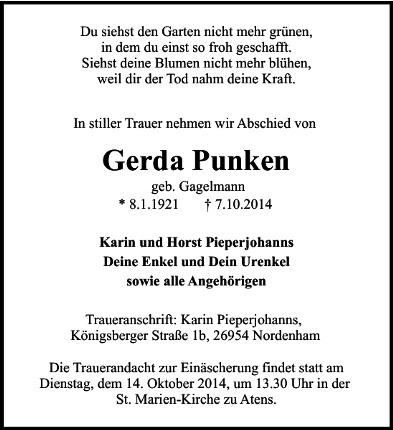 <p>Du siehst den Garten nicht mehr grünen,<br />in dem du einst so froh geschafft.<br />Siehst deine Blumen nicht mehr blühen,<br />weil dir der Tod nahm deine Kraft.<br />In stiller Trauer nehmen wir Abschied von</p><p>Gerda Punken<br />geb. Gagelmann<br />* 8.1.1921<br />† 7.10.2014</p><p>Karin und Horst Pieperjohanns<br />Deine Enkel und Dein Urenkel<br />sowie alle Angehörigen<br />Traueranschrift: Karin Pieperjohanns,<br />Königsberger Straße 1b, 26954 Nordenham<br />Die Trauerandacht zur Einäscherung findet statt am<br />Dienstag, dem 14. Oktober 2014, um 13.30 Uhr in der<br />St. Marien-Kirche zu Atens.</p>