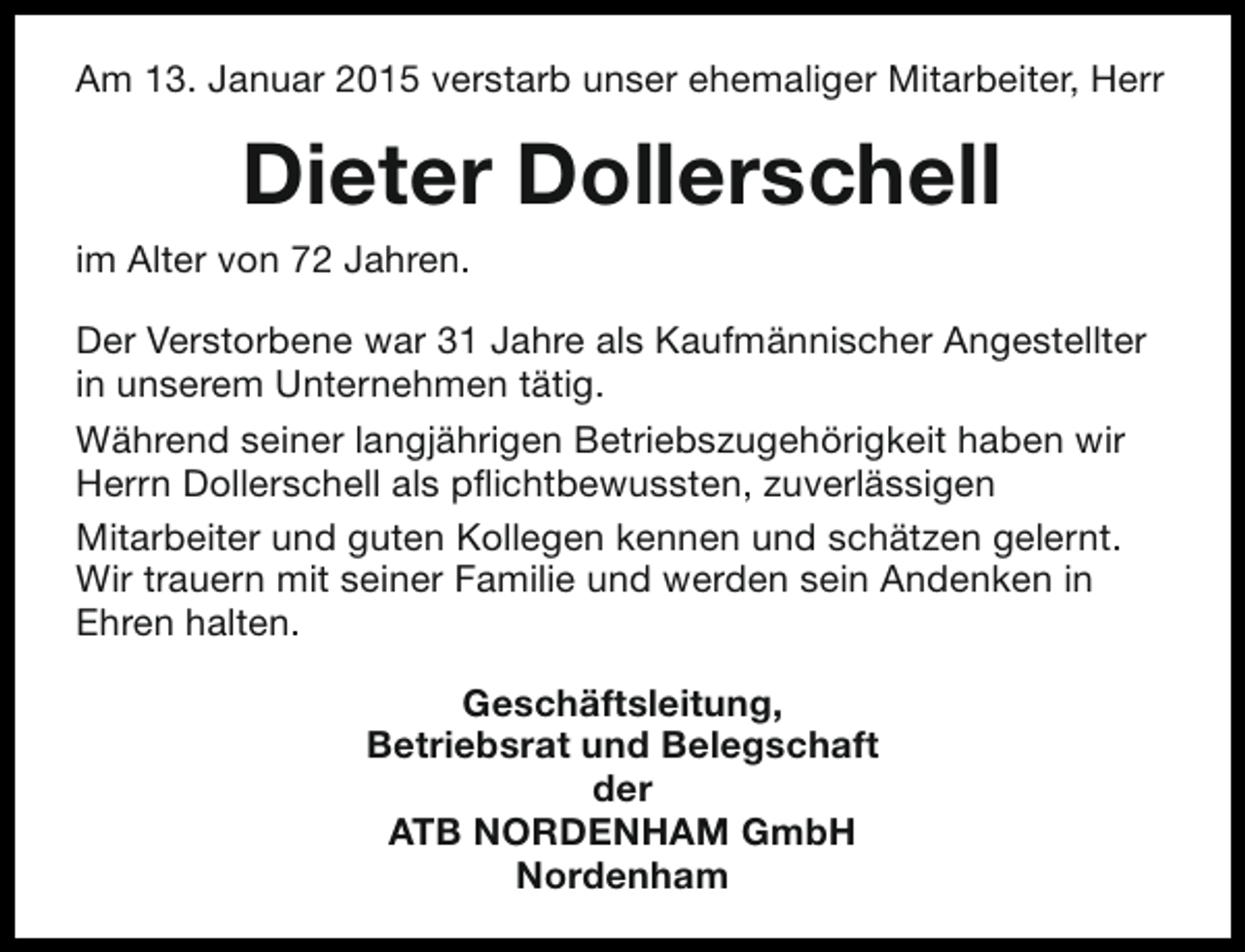 <p>Am 13. Januar 2015 verstarb unser ehemaliger Mitarbeiter, Herr</p><p>Dieter Dollerschell<br />im Alter von 72 Jahren.<br />Der Verstorbene war 31 Jahre als Kaufmännischer Angestellter<br />in unserem Unternehmen tätig.<br />Während seiner langjährigen Betriebszugehörigkeit haben wir<br />Herrn Dollerschell als pflichtbewussten, zuverlässigen<br />Mitarbeiter und guten Kollegen kennen und schätzen gelernt.<br />Wir trauern mit seiner Familie und werden sein Andenken in<br />Ehren halten.<br />Geschäftsleitung,<br />Betriebsrat und Belegschaft<br />der<br />ATB NORDENHAM GmbH<br />Nordenham</p>