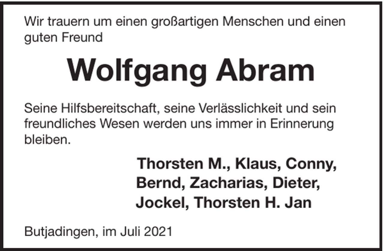 <p>Wir trauern um einen großartigen Menschen und einen<br />guten Freund</p><p>Wolfgang Abram<br />Seine Hilfsbereitschaft, seine Verlässlichkeit und sein<br />freundliches Wesen werden uns immer in Erinnerung<br />bleiben.</p><p>Thorsten M., Klaus, Conny,<br />Bernd, Zacharias, Dieter,<br />Jockel, Thorsten H. Jan<br />Butjadingen, im Juli 2021</p>