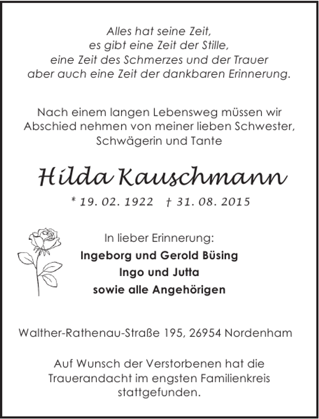 <p>Alles hat seine Zeit,<br />es gibt eine Zeit der Stille,<br />eine Zeit des Schmerzes und der Trauer<br />aber auch eine Zeit der dankbaren Erinnerung.</p><p>Nach einem langen Lebensweg müssen wir<br />Abschied nehmen von meiner lieben Schwester,<br />Schwägerin und Tante</p><p>Hilda Kauschmann<br />* 19. 02. 1922</p><p>† 31. 08. 2015</p><p>In lieber Erinnerung:<br />Ingeborg und Gerold Büsing<br />Ingo und Jutta<br />sowie alle Angehörigen<br />Walther-Rathenau-Straße 195, 26954 Nordenham<br />Auf Wunsch der Verstorbenen hat die<br />Trauerandacht im engsten Familienkreis<br />stattgefunden.</p>