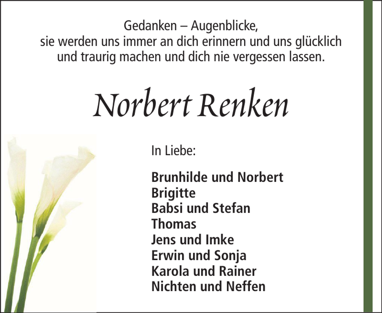 <p>Gedanken – Augenblicke,<br />sie werden uns immer an dich erinnern und uns glücklich<br />und traurig machen und dich nie vergessen lassen.</p><p>Norbert Renken<br />In Liebe:<br />Brunhilde und Norbert<br />Brigitte<br />Babsi und Stefan<br />Thomas<br />Jens und Imke<br />Erwin und Sonja<br />Karola und Rainer<br />Nichten und Neffen</p>