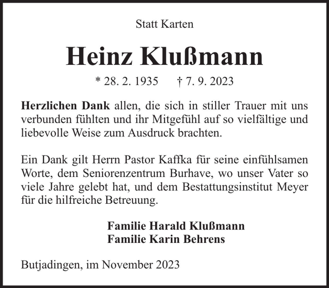 <p>Statt Karten</p><p>Heinz Klußmann<br />* 28. 2. 1935</p><p>† 7. 9. 2023</p><p>Herzlichen Dank allen, die sich in stiller Trauer mit uns<br />verbunden fühlten und ihr Mitgefühl auf so vielfältige und<br />liebevolle Weise zum Ausdruck brachten.<br />Ein Dank gilt Herrn Pastor Kaffka für seine einfühlsamen<br />Worte, dem Seniorenzentrum Burhave, wo unser Vater so<br />viele Jahre gelebt hat, und dem Bestattungsinstitut Meyer<br />für die hilfreiche Betreuung.<br />Familie Harald Klußmann<br />Familie Karin Behrens<br />Butjadingen, im November 2023</p>