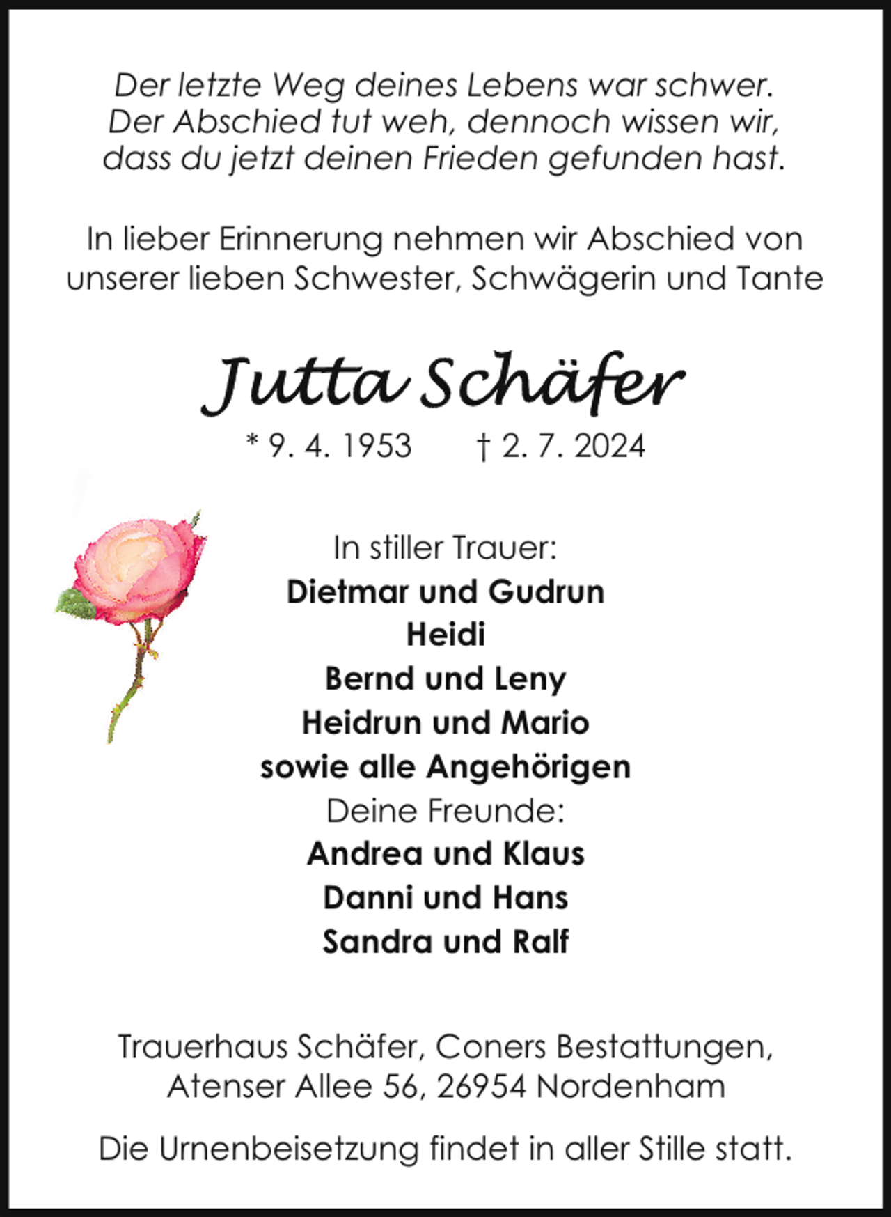 <p>Der letzte Weg deines Lebens war schwer.<br />Der Abschied tut weh, dennoch wissen wir,<br />dass du jetzt deinen Frieden gefunden hast.<br />In lieber Erinnerung nehmen wir Abschied von<br />unserer lieben Schwester, Schwägerin und Tante</p>
<p>* 9. 4. 1953</p>
<p>† 2. 7. 2024</p>
<p>In stiller Trauer:<br />Dietmar und Gudrun<br />Heidi<br />Bernd und Leny<br />Heidrun und Mario<br />sowie alle Angehörigen<br />Deine Freunde:<br />Andrea und Klaus<br />Danni und Hans<br />Sandra und Ralf<br />Trauerhaus Schäfer, Coners Bestattungen,<br />Atenser Allee 56, 26954 Nordenham<br />Die Urnenbeisetzung findet in aller Stille statt.</p>