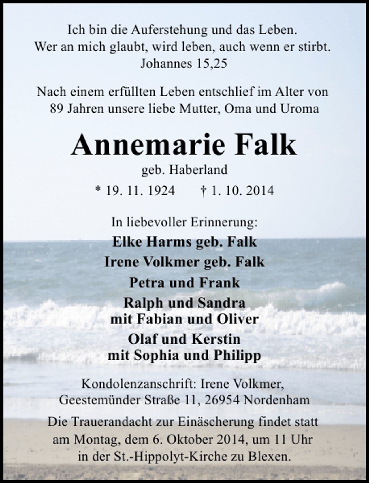 <p>Ich bin die Auferstehung und das Leben.<br />Wer an mich glaubt, wird leben, auch wenn er stirbt.<br />Johannes 15,25<br />Nach einem erfüllten Leben entschlief im Alter von<br />89 Jahren unsere liebe Mutter, Oma und Uroma</p><p>Annemarie Falk<br />geb. Haberland</p><p>* 19. 11. 1924</p><p>† 1. 10. 2014</p><p>In liebevoller Erinnerung:</p><p>Elke Harms geb. Falk<br />Irene Volkmer geb. Falk<br />Petra und Frank<br />Ralph und Sandra<br />mit Fabian und Oliver<br />Olaf und Kerstin<br />mit Sophia und Philipp<br />Kondolenzanschrift: Irene Volkmer,<br />Geestemünder Straße 11, 26954 Nordenham<br />Die Trauerandacht zur Einäscherung findet statt<br />am Montag, dem 6. Oktober 2014, um 11 Uhr<br />in der St.-Hippolyt-Kirche zu Blexen.</p>