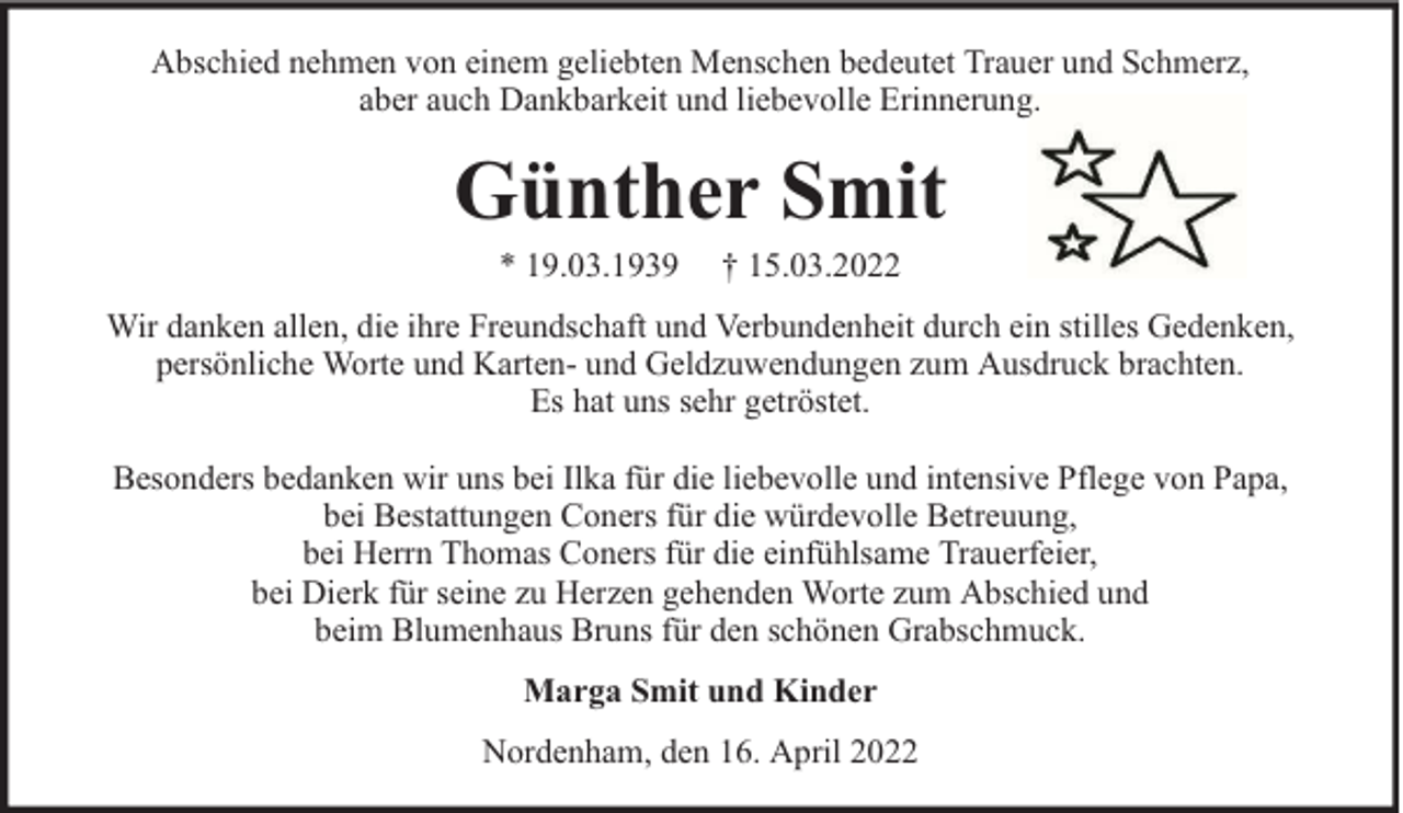 <p>Abschied nehmen von einem geliebten Menschen bedeutet Trauer und Schmerz,<br />aber auch Dankbarkeit und liebevolle Erinnerung.</p><p>Günther Smit<br />* 19.03.1939</p><p>† 15.03.2022</p><p>Wir danken allen, die ihre Freundschaft und Verbundenheit durch ein stilles Gedenken,<br />persönliche Worte und Karten- und Geldzuwendungen zum Ausdruck brachten.<br />Es hat uns sehr getröstet.<br />Besonders bedanken wir uns bei Ilka für die liebevolle und intensive Pflege von Papa,<br />bei Bestattungen Coners für die würdevolle Betreuung,<br />bei Herrn Thomas Coners für die einfühlsame Trauerfeier,<br />bei Dierk für seine zu Herzen gehenden Worte zum Abschied und<br />beim Blumenhaus Bruns für den schönen Grabschmuck.<br />Marga Smit und Kinder<br />Nordenham, den 16. April 2022</p>