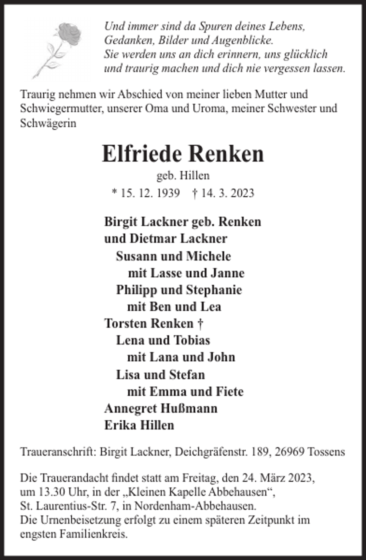 <p>Und immer sind da Spuren deines Lebens,<br />Gedanken, Bilder und Augenblicke.<br />Sie werden uns an dich erinnern, uns glücklich<br />und traurig machen und dich nie vergessen lassen.<br />Traurig nehmen wir Abschied von meiner lieben Mutter und<br />Schwiegermutter, unserer Oma und Uroma, meiner Schwester und<br />Schwägerin</p><p>Elfriede Renken<br />geb. Hillen<br />* 15. 12. 1939 † 14. 3. 2023</p><p>Birgit Lackner geb. Renken<br />und Dietmar Lackner<br />Susann und Michele<br />mit Lasse und Janne<br />Philipp und Stephanie<br />mit Ben und Lea<br />Torsten Renken †<br />Lena und Tobias<br />mit Lana und John<br />Lisa und Stefan<br />mit Emma und Fiete<br />Annegret Hußmann<br />Erika Hillen<br />Traueranschrift: Birgit Lackner, Deichgräfenstr. 189, 26969 Tossens<br />Die Trauerandacht ﬁndet statt am Freitag, den 24. März 2023,<br />um 13.30 Uhr, in der „Kleinen Kapelle Abbehausen“,<br />St. Laurentius-Str. 7, in Nordenham-Abbehausen.<br />Die Urnenbeisetzung erfolgt zu einem späteren Zeitpunkt im<br />engsten Familienkreis.</p>