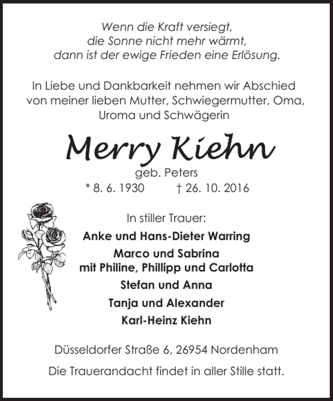 <p>Wenn die Kraft versiegt,<br />die Sonne nicht mehr wärmt,<br />dann ist der ewige Frieden eine Erlösung.<br />In Liebe und Dankbarkeit nehmen wir Abschied<br />von meiner lieben Mutter, Schwiegermutter, Oma,<br />Uroma und Schwägerin</p><p>geb. Peters<br />* 8. 6. 1930<br />† 26. 10. 2016<br />In stiller Trauer:<br />Anke und Hans-Dieter Warring<br />Marco und Sabrina<br />mit Philine, Phillipp und Carlotta<br />Stefan und Anna<br />Tanja und Alexander<br />Karl-Heinz Kiehn<br />Düsseldorfer Straße 6, 26954 Nordenham<br />Die Trauerandacht findet in aller Stille statt.</p>