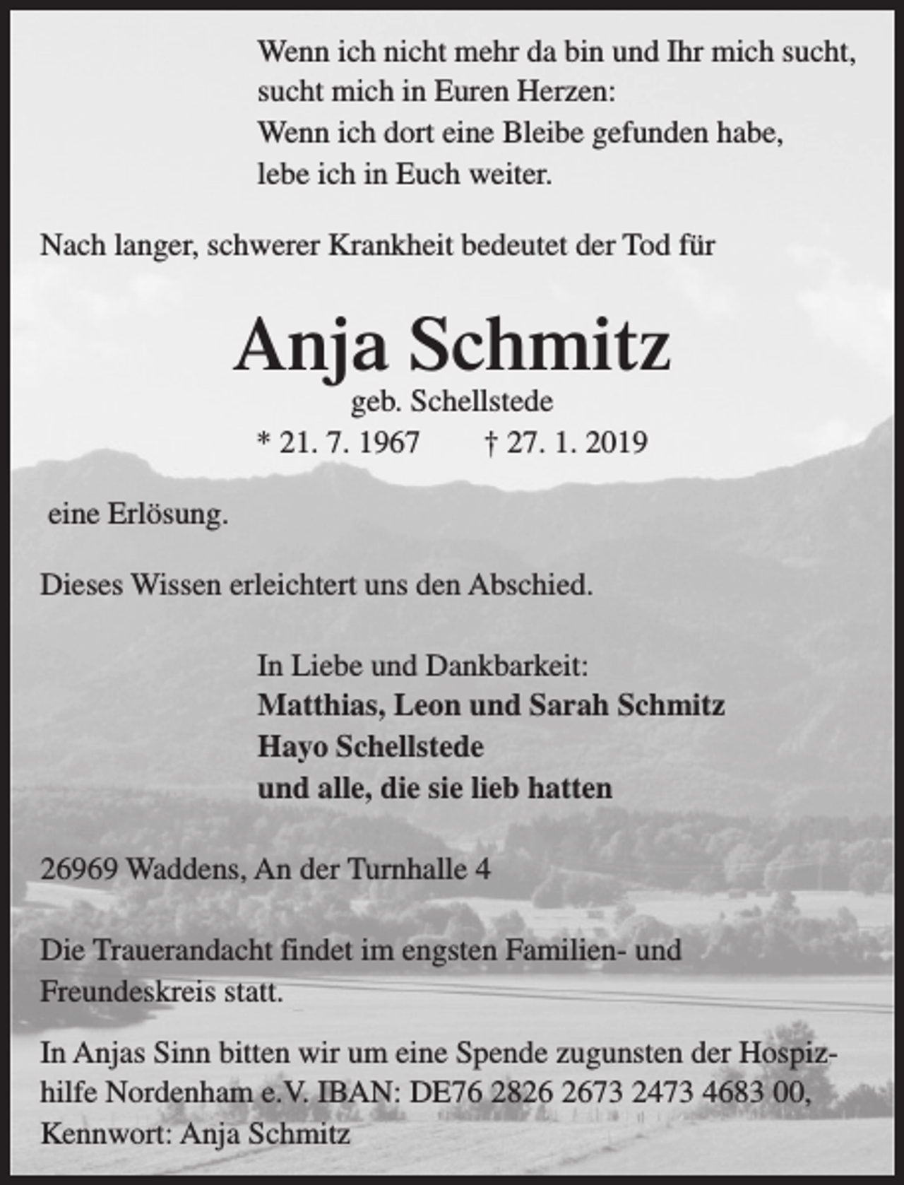 <p>Wenn ich nicht mehr da bin und Ihr mich sucht,<br />sucht mich in Euren Herzen:<br />Wenn ich dort eine Bleibe gefunden habe,<br />lebe ich in Euch weiter.<br />Nach langer, schwerer Krankheit bedeutet der Tod für</p><p>Anja Schmitz<br />geb. Schellstede<br />* 21. 7. 1967<br />† 27. 1. 2019</p><p>eine Erlösung.<br />Dieses Wissen erleichtert uns den Abschied.<br />In Liebe und Dankbarkeit:<br />Matthias, Leon und Sarah Schmitz<br />Hayo Schellstede<br />und alle, die sie lieb hatten<br />26969 Waddens, An der Turnhalle 4<br />Die Trauerandacht findet im engsten Familien- und<br />Freundeskreis statt.<br />In Anjas Sinn bitten wir um eine Spende zugunsten der Hospizhilfe Nordenham e.V. IBAN: DE76 2873 2473 4683 00,<br />Kennwort: Anja Schmitz</p>