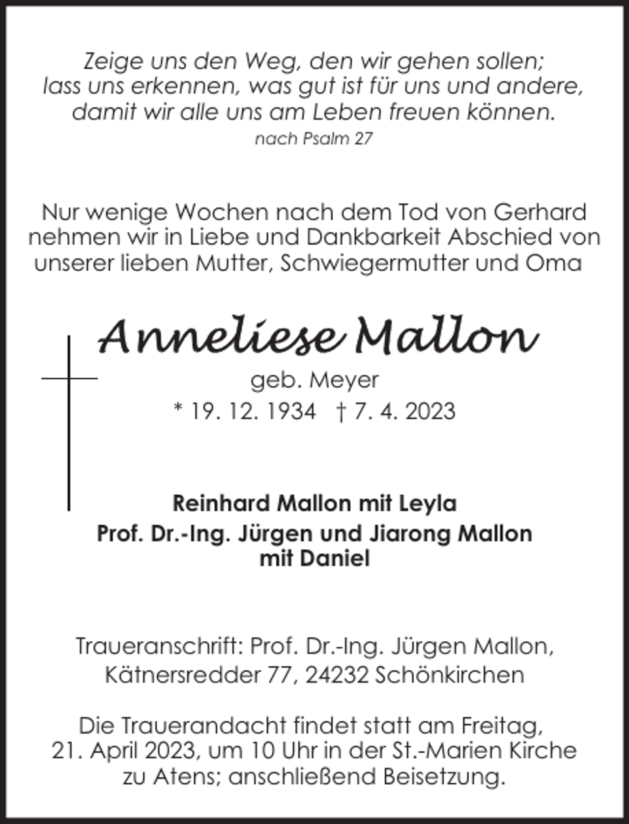 <p>Zeige uns den Weg, den wir gehen sollen;<br />lass uns erkennen, was gut ist für uns und andere,<br />damit wir alle uns am Leben freuen können.<br />nach Psalm 27</p><p>Nur wenige Wochen nach dem Tod von Gerhard<br />nehmen wir in Liebe und Dankbarkeit Abschied von<br />unserer lieben Mutter, Schwiegermutter und Oma</p><p>geb. Meyer<br />* 19. 12. 1934 † 7. 4. 2023</p><p>Reinhard Mallon mit Leyla<br />Prof. Dr.-Ing. Jürgen und Jiarong Mallon<br />mit Daniel</p><p>Traueranschrift: Prof. Dr.-Ing. Jürgen Mallon,<br />Kätnersredder 77, 24232 Schönkirchen<br />Die Trauerandacht findet statt am Freitag,<br />21. April 2023, um 10 Uhr in der St.-Marien Kirche<br />zu Atens; anschließend Beisetzung.</p>