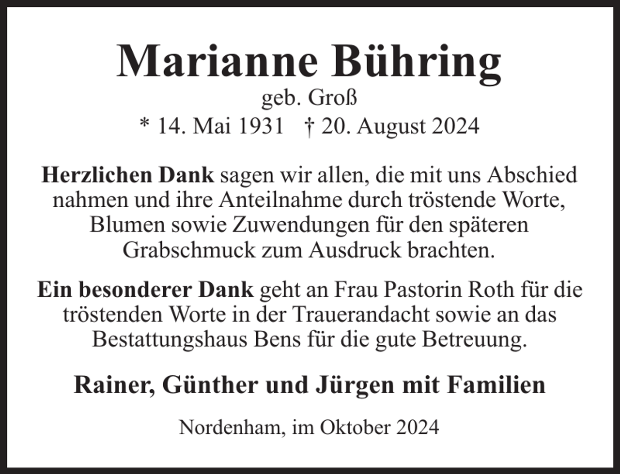<p>Marianne Bühring<br />geb. Groß<br />* 14. Mai 1931 † 20. August 2024</p><p>Herzlichen Dank sagen wir allen, die mit uns Abschied<br />nahmen und ihre Anteilnahme durch tröstende Worte,<br />Blumen sowie Zuwendungen für den späteren<br />Grabschmuck zum Ausdruck brachten.<br />Ein besonderer Dank geht an Frau Pastorin Roth für die<br />tröstenden Worte in der Trauerandacht sowie an das<br />Bestattungshaus Bens für die gute Betreuung.</p><p>Rainer, Günther und Jürgen mit Familien<br />Nordenham, im Oktober 2024</p>