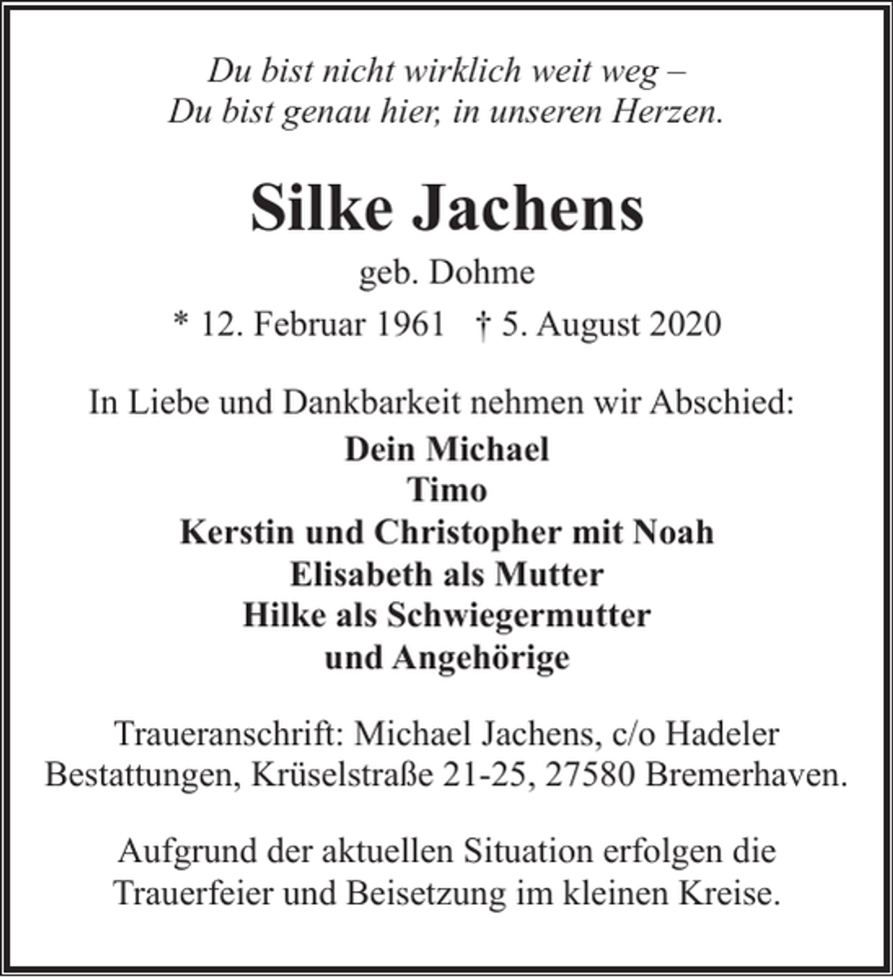 <p>Du bist nicht wirklich weit weg –<br />Du bist genau hier, in unseren Herzen.</p><p>Silke Jachens</p><p>geb. Dohme<br />* 12. Februar 1961 † 5. August 2020<br />In Liebe und Dankbarkeit nehmen wir Abschied:<br />Dein Michael<br />Timo<br />Kerstin und Christopher mit Noah<br />Elisabeth als Mutter<br />Hilke als Schwiegermutter<br />und Angehörige<br />Traueranschrift: Michael Jachens, c/o Hadeler<br />Bestattungen, Krüselstraße 21-25, 27580 Bremerhaven.<br />Aufgrund der aktuellen Situation erfolgen die<br />Trauerfeier und Beisetzung im kleinen Kreise.</p>