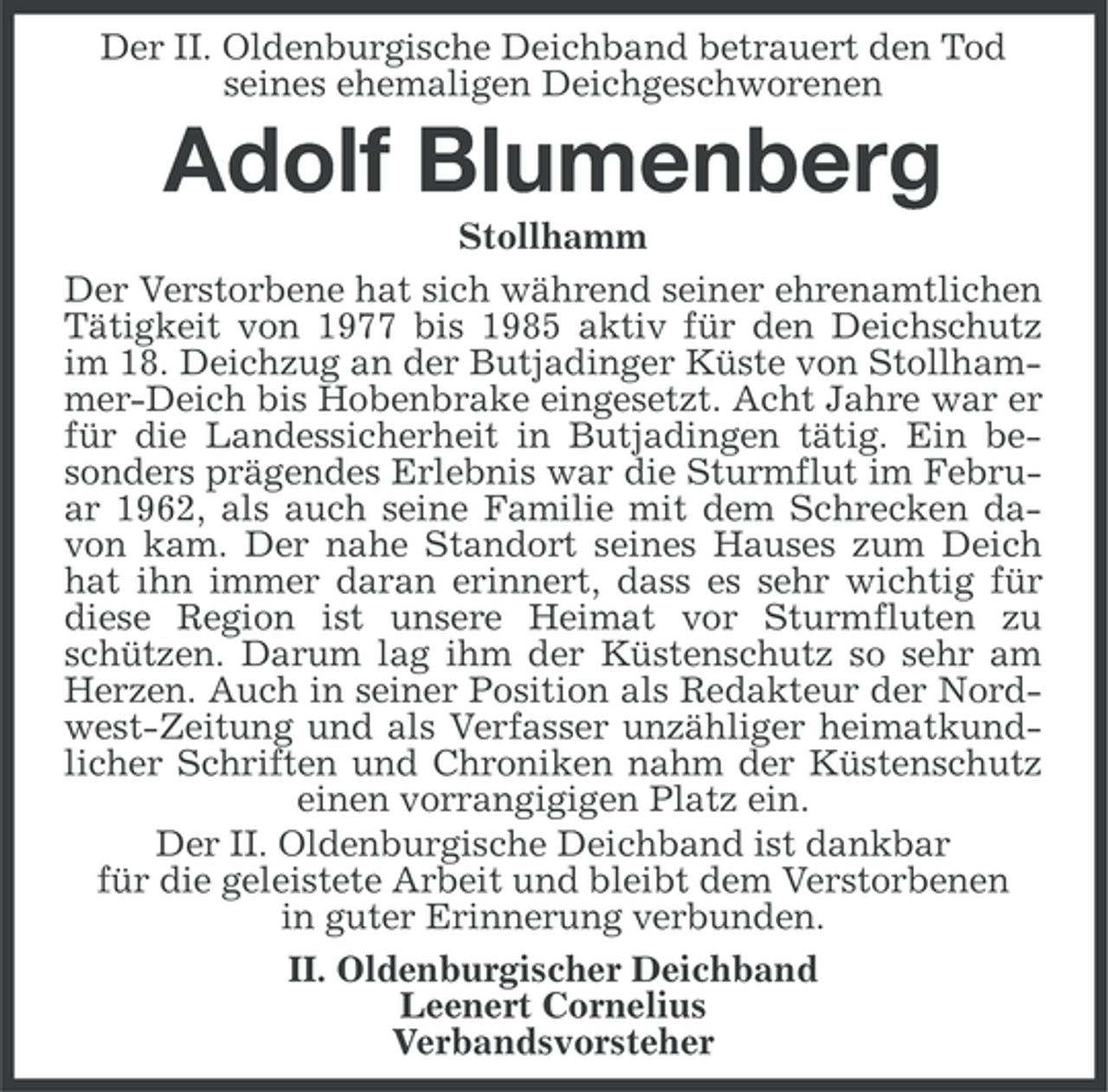 <p>Der II. Oldenburgische Deichband betrauert den Tod<br />seines ehemaligen Deichgeschworenen</p><p>Adolf Blumenberg<br />Stollhamm<br />Der Verstorbene hat sich während seiner ehrenamtlichen<br />Tätigkeit von 1977 bis 1985 aktiv für den Deichschutz<br />im 18. Deichzug an der Butjadinger Küste von Stollhammer-Deich bis Hobenbrake eingesetzt. Acht Jahre war er<br />für die Landessicherheit in Butjadingen tätig. Ein besonders prägendes Erlebnis war die Sturmflut im Februar 1962, als auch seine Familie mit dem Schrecken davon kam. Der nahe Standort seines Hauses zum Deich<br />hat ihn immer daran erinnert, dass es sehr wichtig für<br />diese Region ist unsere Heimat vor Sturmfluten zu<br />schützen. Darum lag ihm der Küstenschutz so sehr am<br />Herzen. Auch in seiner Position als Redakteur der Nordwest-Zeitung und als Verfasser unzähliger heimatkundlicher Schriften und Chroniken nahm der Küstenschutz<br />einen vorrangigigen Platz ein.<br />Der II. Oldenburgische Deichband ist dankbar<br />für die geleistete Arbeit und bleibt dem Verstorbenen<br />in guter Erinnerung verbunden.<br />II. Oldenburgischer Deichband<br />Leenert Cornelius<br />Verbandsvorsteher</p>