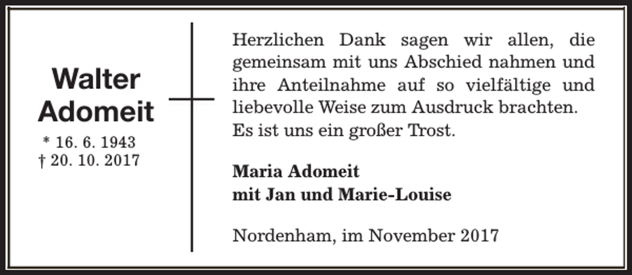 <p>Walter<br />Adomeit<br />* 16. 6. 1943<br />† 20. 10. 2017</p><p>Herzlichen Dank sagen wir allen, die<br />gemeinsam mit uns Abschied nahmen und<br />ihre Anteilnahme auf so vielfältige und<br />liebevolle Weise zum Ausdruck brachten.<br />Es ist uns ein großer Trost.<br />Maria Adomeit<br />mit Jan und Marie-Louise<br />Nordenham, im November 2017</p>