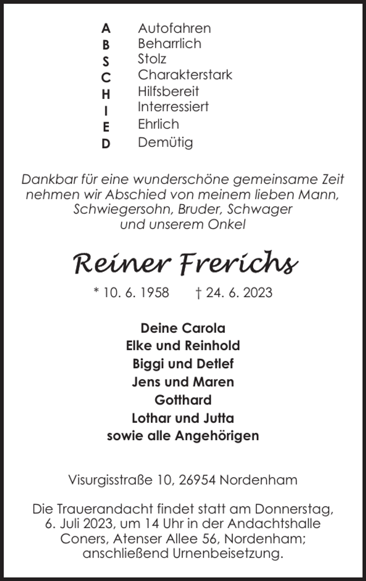 <p>A<br />B<br />S<br />C<br />H<br />I<br />E<br />D</p><p>Autofahren<br />Beharrlich<br />Stolz<br />Charakterstark<br />Hilfsbereit<br />Interressiert<br />Ehrlich<br />Demütig</p><p>Dankbar für eine wunderschöne gemeinsame Zeit<br />nehmen wir Abschied von meinem lieben Mann,<br />Schwiegersohn, Bruder, Schwager<br />und unserem Onkel</p><p>* 10. 6. 1958</p><p>† 24. 6. 2023</p><p>Deine Carola<br />Elke und Reinhold<br />Biggi und Detlef<br />Jens und Maren<br />Gotthard<br />Lothar und Jutta<br />sowie alle Angehörigen<br />Visurgisstraße 10, 26954 Nordenham<br />Die Trauerandacht findet statt am Donnerstag,<br />6. Juli 2023, um 14 Uhr in der Andachtshalle<br />Coners, Atenser Allee 56, Nordenham;<br />anschließend Urnenbeisetzung.</p>