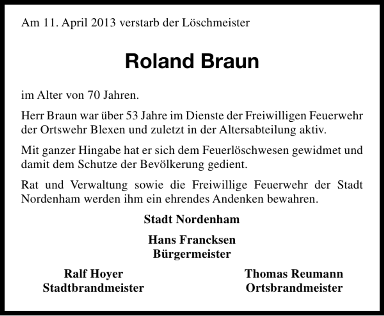 <p>Am 11. April 2013 verstarb der Löschmeister</p><p>Roland Braun<br />im Alter von 70 Jahren.<br />Herr Braun war über 53 Jahre im Dienste der Freiwilligen Feuerwehr<br />der Ortswehr Blexen und zuletzt in der Altersabteilung aktiv.<br />Mit ganzer Hingabe hat er sich dem Feuerlöschwesen gewidmet und<br />damit dem Schutze der Bevölkerung gedient.<br />Rat und Verwaltung sowie die Freiwillige Feuerwehr der Stadt<br />Nordenham werden ihm ein ehrendes Andenken bewahren.<br />Stadt Nordenham<br />Hans Francksen<br />Bürgermeister<br />Ralf Hoyer<br />Stadtbrandmeister</p><p>Thomas Reumann<br />Ortsbrandmeister</p>