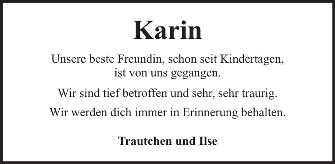<p>Karin<br />Unsere beste Freundin, schon seit Kindertagen,<br />ist von uns gegangen.<br />Wir sind tief betroffen und sehr, sehr traurig.<br />Wir werden dich immer in Erinnerung behalten.<br />Trautchen und Ilse</p>