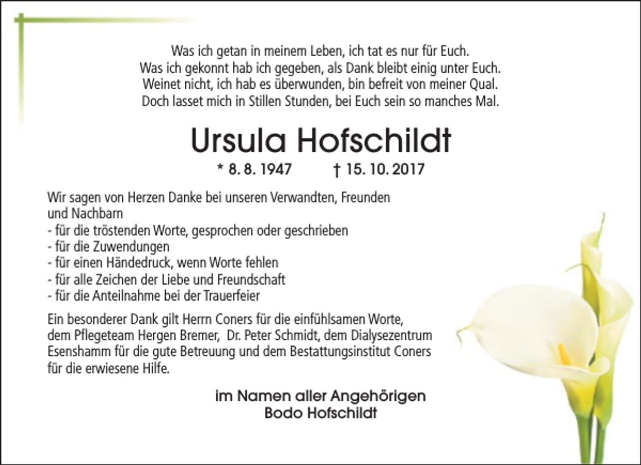 <p>Was ich getan in meinem Leben, ich tat es nur für Euch.<br />Was ich gekonnt hab ich gegeben, als Dank bleibt einig unter Euch.<br />Weinet nicht, ich hab es überwunden, bin befreit von meiner Qual.<br />Doch lasset mich in Stillen Stunden, bei Euch sein so manches Mal.</p><p>Ursula Hofschildt<br />* 8. 8. 1947</p><p>† 15. 10. 2017</p><p>Wir sagen von Herzen Danke bei unseren Verwandten, Freunden<br />und Nachbarn<br />- für die tröstenden Worte, gesprochen oder geschrieben<br />- für die Zuwendungen<br />- für einen Händedruck, wenn Worte fehlen<br />- für alle Zeichen der Liebe und Freundschaft<br />- für die Anteilnahme bei der Trauerfeier<br />Ein besonderer Dank gilt Herrn Coners für die einfühlsamen Worte,<br />dem Pflegeteam Hergen Bremer, Dr. Peter Schmidt, dem Dialysezentrum<br />Esenshamm für die gute Betreuung und dem Bestattungsinstitut Coners<br />für die erwiesene Hilfe.<br />im Namen aller Angehörigen<br />Bodo Hofschildt</p>