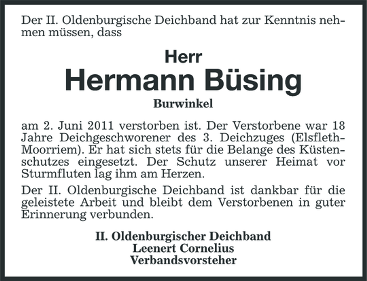 <p>Der II. Oldenburgische Deichband hat zur Kenntnis nehmen müssen, dass</p><p>Herr</p><p>Hermann Büsing<br />Burwinkel am 2. Juni 2011 verstorben ist. Der Verstorbene war 18 Jahre Deichgeschworener des 3. Deichzuges (ElsflethMoorriem). Er hat sich stets für die Belange des Küstenschutzes eingesetzt. Der Schutz unserer Heimat vor Sturmfluten lag ihm am Herzen. Der II. Oldenburgische Deichband ist dankbar für die geleistete Arbeit und bleibt dem Verstorbenen in guter Erinnerung verbunden. II. Oldenburgischer Deichband Leenert Cornelius Verbandsvorsteher</p>