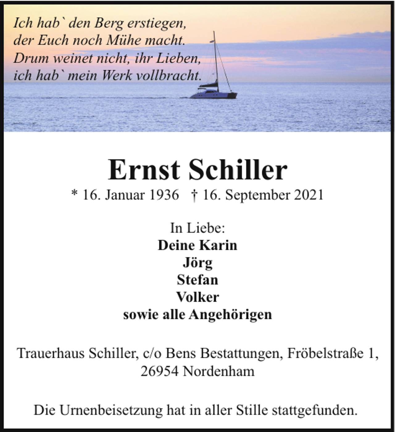 <p>Ich hab` den Berg erstiegen,<br />der Euch noch Mühe macht.<br />Drum weinet nicht, ihr Lieben,<br />ich hab` mein Werk vollbracht.</p><p>Ernst Schiller</p><p>* 16. Januar 1936 † 16. September 2021<br />In Liebe:<br />Deine Karin<br />Jörg<br />Stefan<br />Volker<br />sowie alle Angehörigen<br />Trauerhaus Schiller, c/o Bens Bestattungen, Fröbelstraße 1,<br />26954 Nordenham<br />Die Urnenbeisetzung hat in aller Stille stattgefunden.</p>