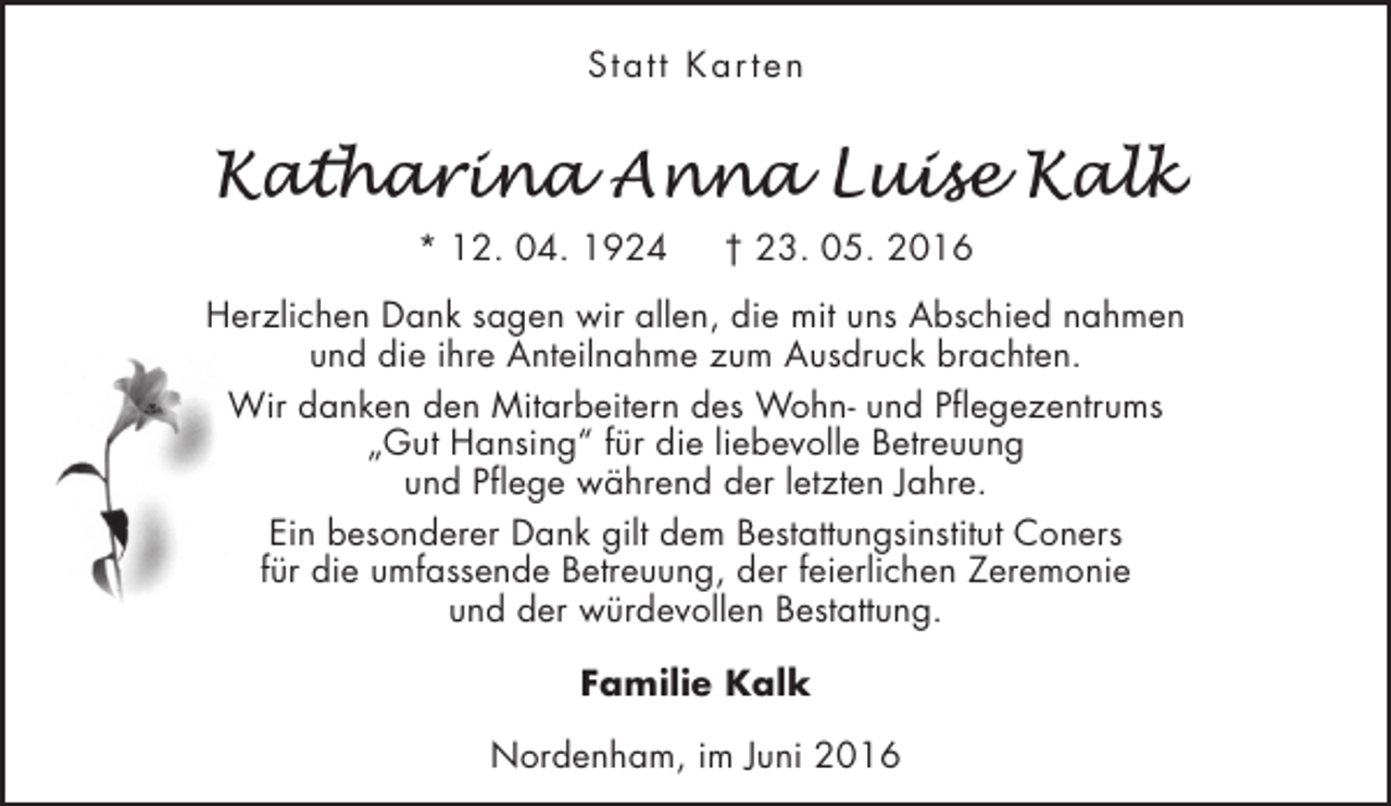 <p>Statt Kar ten</p><p>* 12. 04. 1924</p><p>† 23. 05. 2016</p><p>Herzlichen Dank sagen wir allen, die mit uns Abschied nahmen<br />und die ihre Anteilnahme zum Ausdruck brachten.<br />Wir danken den Mitarbeitern des Wohn- und Pflegezentrums<br />„Gut Hansing“ für die liebevolle Betreuung<br />und Pflege während der letzten Jahre.<br />Ein besonderer Dank gilt dem Bestattungsinstitut Coners<br />für die umfassende Betreuung, der feierlichen Zeremonie<br />und der würdevollen Bestattung.<br />Familie Kalk<br />Nordenham, im Juni 2016</p>