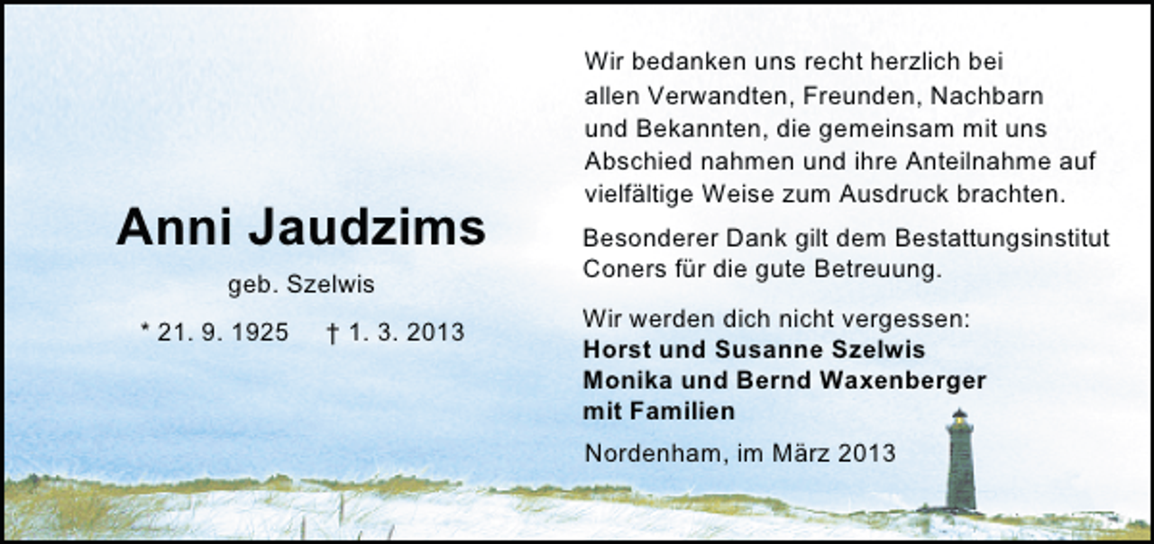 <p>Anni Jaudzims<br />geb. Szelwis<br />* 21. 9. 1925</p><p>† 1. 3. 2013</p><p>Wir bedanken uns recht herzlich bei<br />allen Verwandten, Freunden, Nachbarn<br />und Bekannten, die gemeinsam mit uns<br />Abschied nahmen und ihre Anteilnahme auf<br />vielfältige Weise zum Ausdruck brachten.<br />Besonderer Dank gilt dem Bestattungsinstitut<br />Coners für die gute Betreuung.<br />Wir werden dich nicht vergessen:<br />Horst und Susanne Szelwis<br />Monika und Bernd Waxenberger<br />mit Familien<br />Nordenham, im März 2013</p>