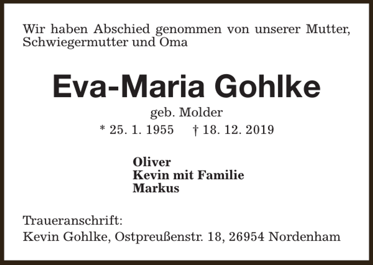 <p>Wir haben Abschied genommen von unserer Mutter,<br />Schwiegermutter und Oma</p><p>Eva-Maria Gohlke<br />geb. Molder<br />* 25. 1. 1955 † 18. 12. 2019<br />Oliver<br />Kevin mit Familie<br />Markus<br />Traueranschrift:<br />Kevin Gohlke, Ostpreußenstr. 18, 26954 Nordenham</p>