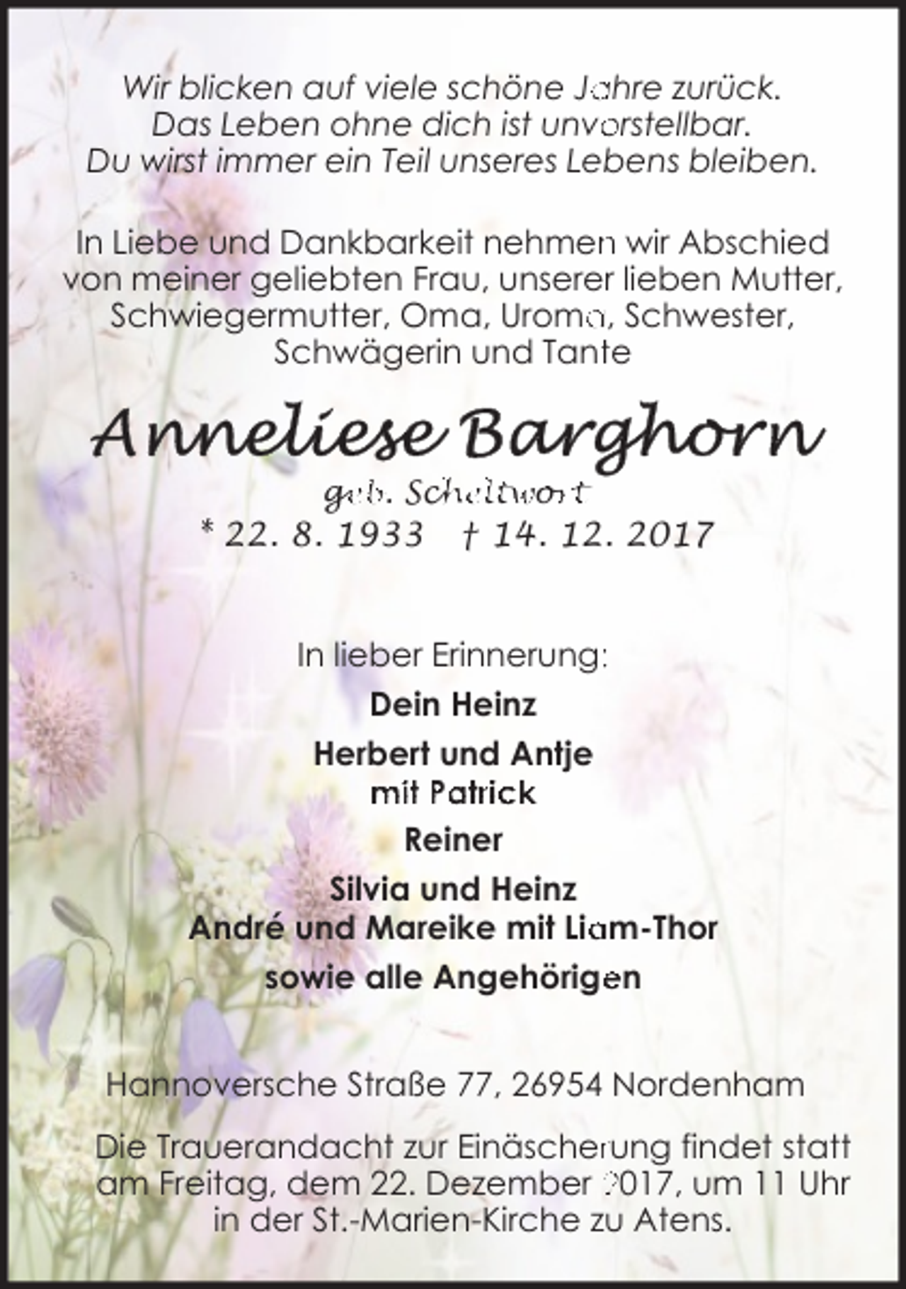 <p>ahre zurück.<br />Wir blicken auf viele schöne Ja<br />Das Leben ohne dich ist unvo<br />orstellbar.<br />Du wirst immer ein Teil unseres Lebens bleiben.<br />In Liebe und Dankbarkeit nehmen<br />n wir Abschied<br />von meiner geliebten Frau, unserer lieben Mutter,<br />a, Schwester,<br />Schwiegermutter, Oma, Uroma<br />Schwägerin und Tantte</p><p>ge<br />g<br />eb. Sch<br />cheltwo<br />or<br />rt</p><p>* 22. 8. 1933</p><p>† 14. 12. 2017</p><p>In lieber Erinnerung::<br />Dein Heinz<br />Herbert und Antje<br />mit Patrick<br />Reiner<br />Silvia und Heinz<br />am-Thor<br />André und Mareike mit Lia<br />sowie alle Angehörige<br />en<br />Hannoversche Straße 77, 26954 Nordenham<br />Die Trauerandacht zur Einäscherrung findet statt<br />am Freitag, dem 22. Dezember 2017, um 11 Uhr<br />in der St.-Marien-Kirche zu Atens.</p>