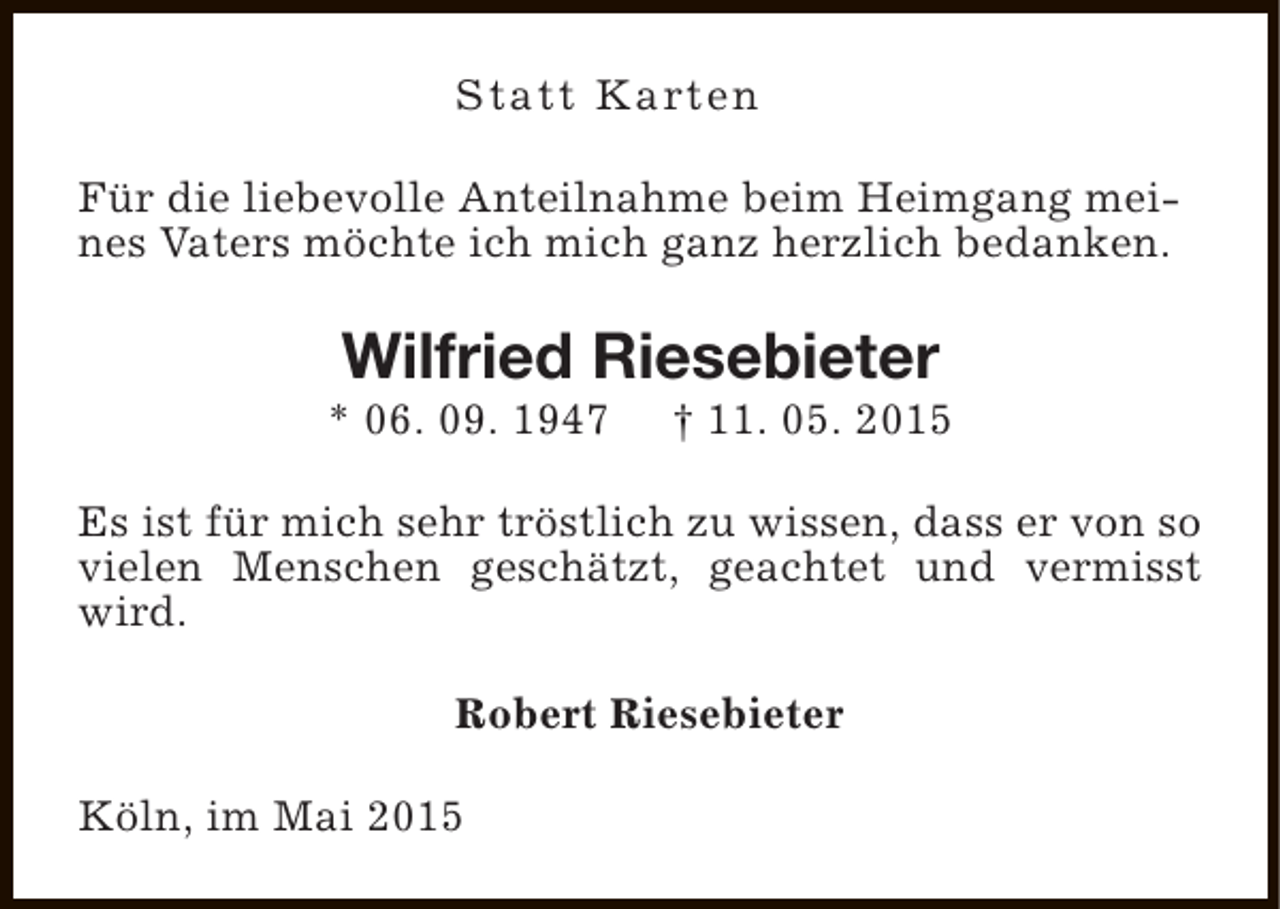 <p>Statt Karten<br />Für die liebevolle Anteilnahme beim Heimgang meines Vaters möchte ich mich ganz herzlich bedanken.</p><p>Wilfried Riesebieter</p><p>* 06. 09. 1947</p><p>† 11. 05. 2015</p><p>Es ist für mich sehr tröstlich zu wissen, dass er von so<br />vielen Menschen geschätzt, geachtet und vermisst<br />wird.<br />Robert Riesebieter<br />Köln, im Mai 2015</p>