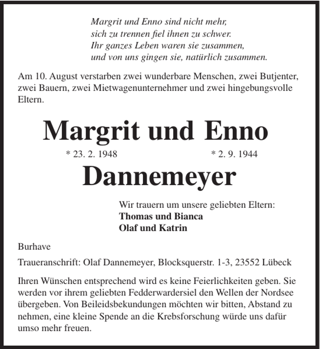 <p>Margrit und Enno sind nicht mehr,<br />sich zu trennen fiel ihnen zu schwer.<br />Ihr ganzes Leben waren sie zusammen,<br />und von uns gingen sie, natürlich zusammen.<br />Am 10. August verstarben zwei wunderbare Menschen, zwei Butjenter,<br />zwei Bauern, zwei Mietwagenunternehmer und zwei hingebungsvolle<br />Eltern.</p><p>Margrit und Enno<br />* 23. 2. 1948</p><p>* 2. 9. 1944</p><p>Dannemeyer<br />Wir trauern um unsere geliebten Eltern:<br />Thomas und Bianca<br />Olaf und Katrin<br />Burhave<br />Traueranschrift: Olaf Dannemeyer, Blocksquerstr. 1-3, 23552 Lübeck<br />Ihren Wünschen entsprechend wird es keine Feierlichkeiten geben. Sie<br />werden vor ihrem geliebten Fedderwardersiel den Wellen der Nordsee<br />übergeben. Von Beileidsbekundungen möchten wir bitten, Abstand zu<br />nehmen, eine kleine Spende an die Krebsforschung würde uns dafür<br />umso mehr freuen.</p>