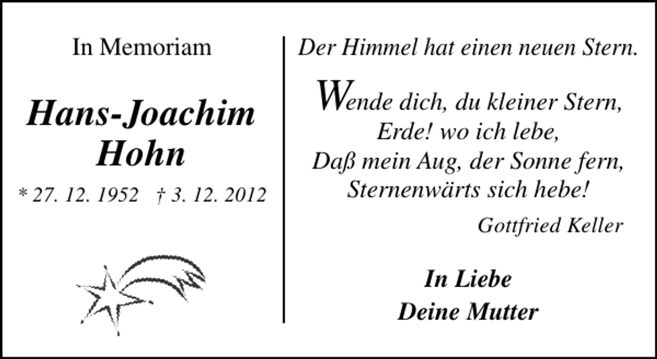 <p>In Memoriam</p><p>Hans-Joachim<br />Hohn<br />* 27. 12. 1952 † 3. 12. 2012</p><p>Der Himmel hat einen neuen Stern.</p><p>Wende dich, du kleiner Stern,</p><p>Erde! wo ich lebe,<br />Daß mein Aug, der Sonne fern,<br />Sternenwärts sich hebe!<br />Gottfried Keller</p><p>In Liebe<br />Deine Mutter</p>