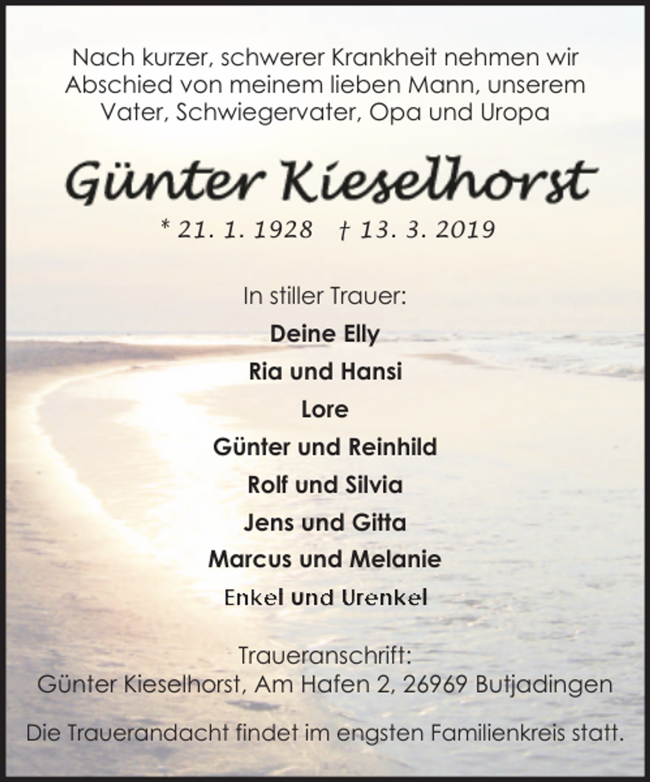 <p>Nach kurzer, schwerer Krankheit nehmen wir<br />Abschied von meinem lieben Mann, unserem<br />Vater, Schwiegervater, Opa und Uropa</p><p>* 21. 1. 1928</p><p>† 13. 3. 2019</p><p>In stiller Trauer:<br />Deine Elly<br />Ria und Hansi<br />Lore<br />Günter und Reinhild<br />Rolf und Silvia<br />Jens und Gitta<br />Marcus und Melanie<br />Enkel un<br />nd Urenkel<br />Traueranschrift:<br />Günter Kieselhorst, Am Hafen 2, 26969 Butjadingen<br />Die Trauerandacht findet im engsten Familienkreis statt.</p>