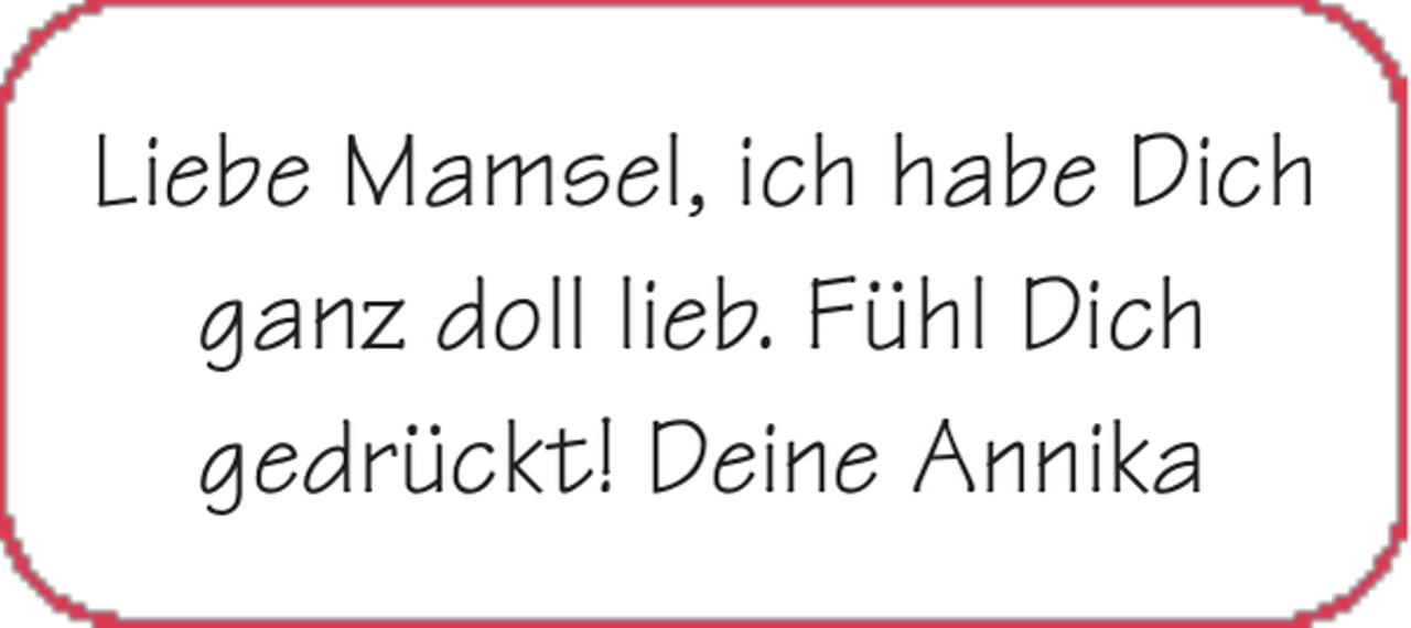 <p>Liebe Mamsel, ich habe Dich<br />ganz doll lieb. Fühl Dich<br />gedrückt! Deine Annika</p>