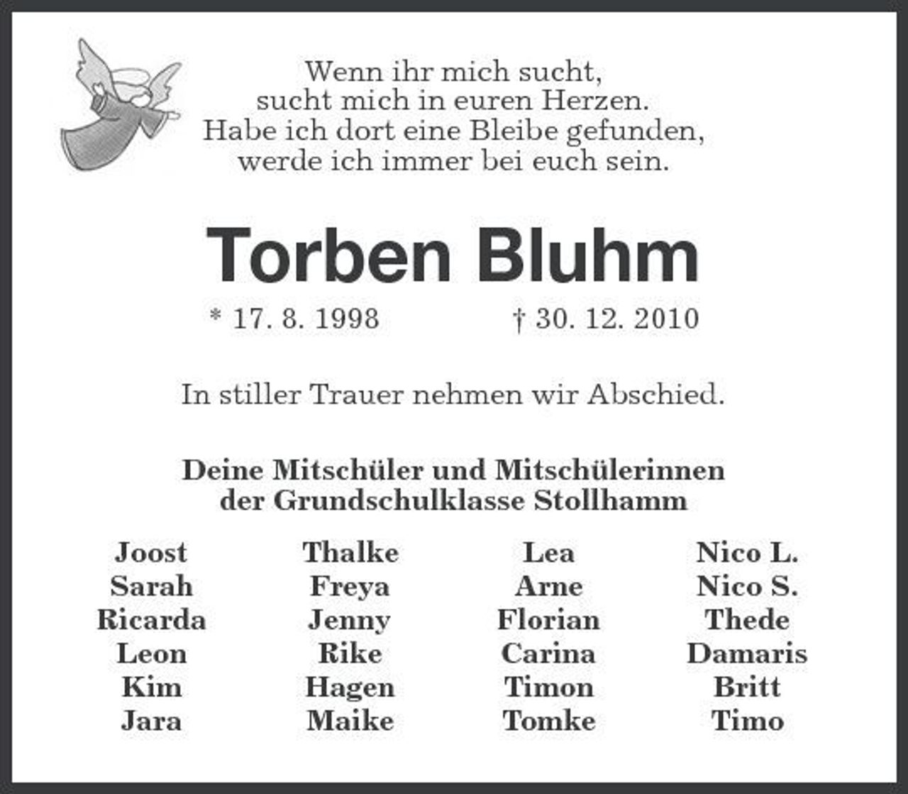 <p>Wenn ihr mich sucht,<br />sucht mich in euren Herzen.<br />Habe ich dort eine Bleibe gefunden,<br />werde ich immer bei euch sein.<br />Torben Bluhm<br />* 17. 8. 1998 † 30. 12. 2010<br />In stiller Trauer nehmen wir Abschied.<br />Deine Mitschüler und Mitschülerinnen<br />der Grundschulklasse Stollhamm<br />Joost Thalke Lea Nico L.<br />Sarah Freya Arne Nico S.<br />Ricarda Jenny Florian Thede<br />Leon Rike Carina Damaris<br />Kim Hagen Timon Britt<br />Jara Maike Tomke Timo</p>