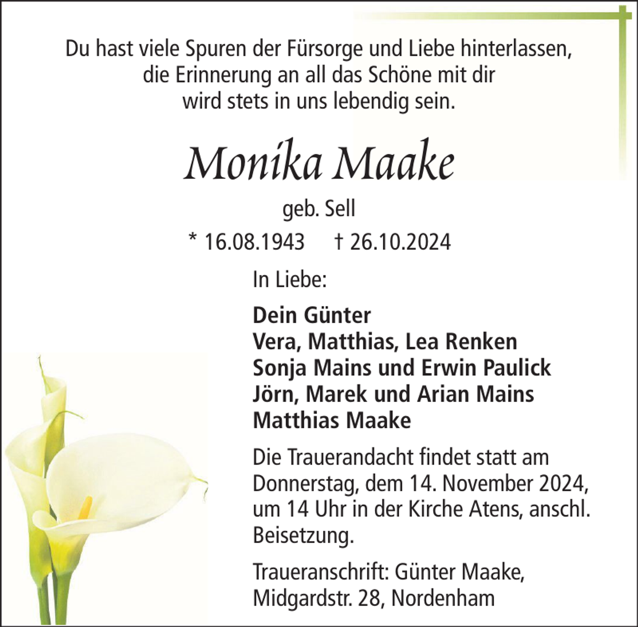 <p>Du hast viele Spuren der Fürsorge und Liebe hinterlassen,<br />die Erinnerung an all das Schöne mit dir<br />wird stets in uns lebendig sein.</p><p>Monika Maake<br />geb. Sell<br />* 16.08.1943 † 26.10.2024<br />In Liebe:<br />Dein Günter<br />Vera, Matthias, Lea Renken<br />Sonja Mains und Erwin Paulick<br />Jörn, Marek und Arian Mains<br />Matthias Maake<br />Die Trauerandacht findet statt am<br />Donnerstag, dem 14. November 2024,<br />um 14 Uhr in der Kirche Atens, anschl.<br />Beisetzung.<br />Traueranschrift: Günter Maake,<br />Midgardstr. 28, Nordenham</p>