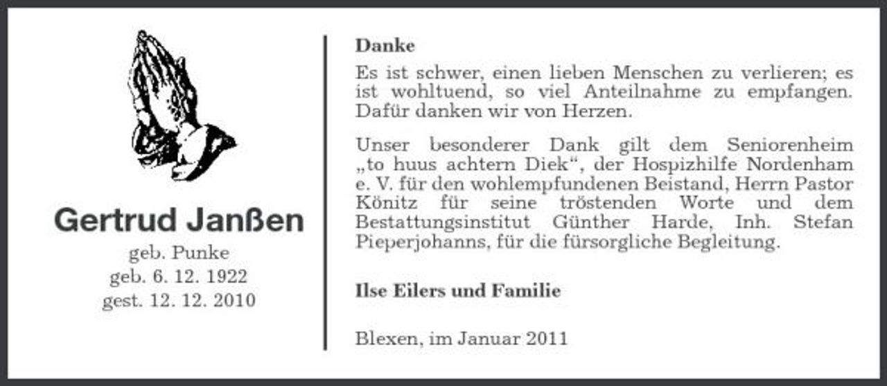 <p>Danke Es ist schwer, einen lieben Menschen zu verlieren; es ist wohltuend, so viel Anteilnahme zu empfangen. Dafür danken wir von Herzen. Unser besonderer Dank gilt dem Seniorenheim „to huus achtern Diek“, der Hospizhilfe Nordenham e. V. für den wohlempfundenen Beistand, Herrn Pastor Könitz für seine tröstenden Worte und dem Bestattungsinstitut Günther Harde, Inh. Stefan Pieperjohanns, für die fürsorgliche Begleitung. Ilse Eilers und Familie Blexen, im Januar 2011</p><p>Gertrud Janßen<br />geb. Punke geb. 6. 12. 1922 gest. 12. 12. 2010</p>