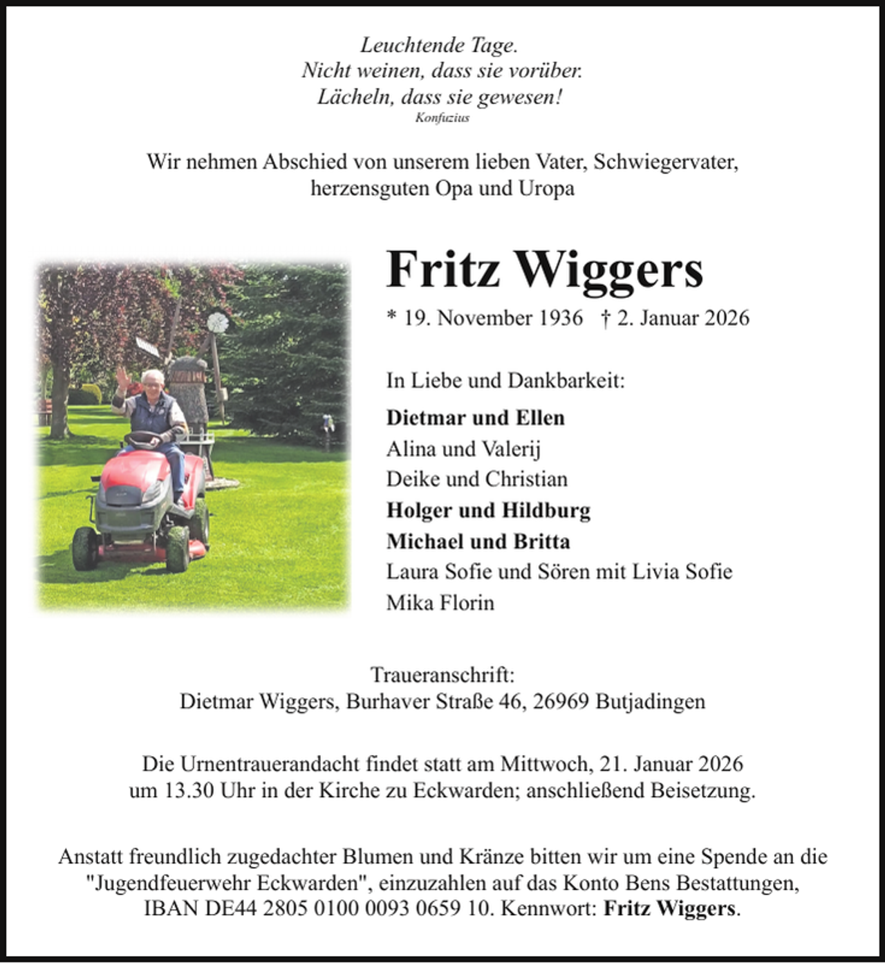 <p>Leuchtende Tage.<br />Nicht weinen, dass sie vorüber.<br />Lächeln, dass sie gewesen!<br />Konfuzius</p><p>Wir nehmen Abschied von unserem lieben Vater, Schwiegervater,<br />herzensguten Opa und Uropa</p><p>Fritz Wiggers</p><p>* 19. November 1936 † 2. Januar 2026<br />In Liebe und Dankbarkeit:<br />Dietmar und Ellen<br />Alina und Valerij<br />Deike und Christian<br />Holger und Hildburg<br />Michael und Britta<br />Laura Sofie und Sören mit Livia Sofie<br />Mika Florin<br />Traueranschrift:<br />Dietmar Wiggers, Burhaver Straße 46, 26969 Butjadingen<br />Die Urnentrauerandacht findet statt am Mittwoch, 21. Januar 2026<br />um 13.30 Uhr in der Kirche zu Eckwarden; anschließend Beisetzung.<br />Anstatt freundlich zugedachter Blumen und Kränze bitten wir um eine Spende an die<br />"Jugendfeuerwehr Eckwarden", einzuzahlen auf das Konto Bens Bestattungen,<br />IBAN DE44 2805 0193 0659 10. Kennwort: Fritz Wiggers.</p>