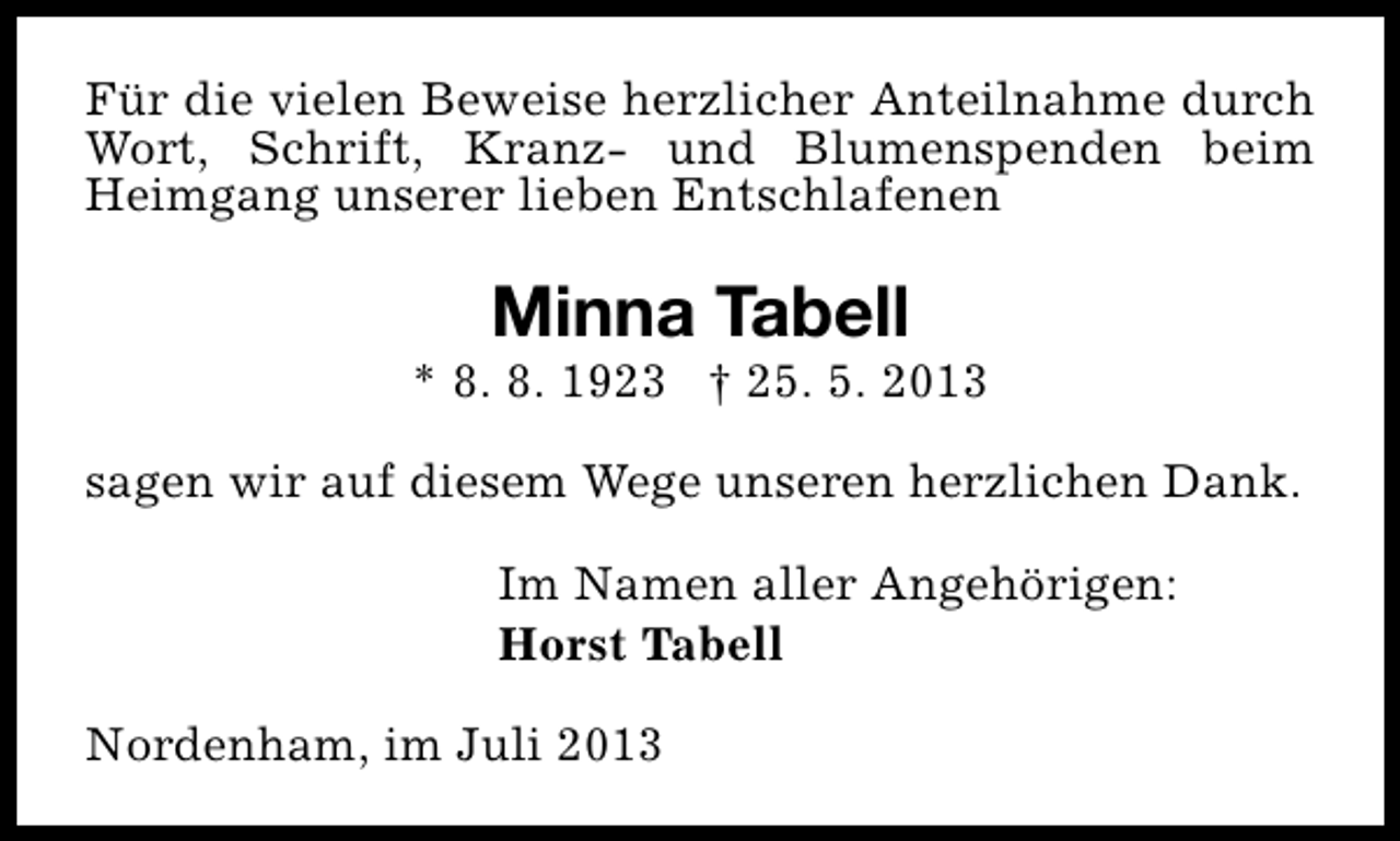 <p>Für die vielen Beweise herzlicher Anteilnahme durch<br />Wort, Schrift, Kranz- und Blumenspenden beim<br />Heimgang unserer lieben Entschlafenen</p><p>Minna Tabell</p><p>* 8. 8. 1923 † 25. 5. 2013<br />sagen wir auf diesem Wege unseren herzlichen Dank.<br />Im Namen aller Angehörigen:<br />Horst Tabell<br />Nordenham, im Juli 2013</p>