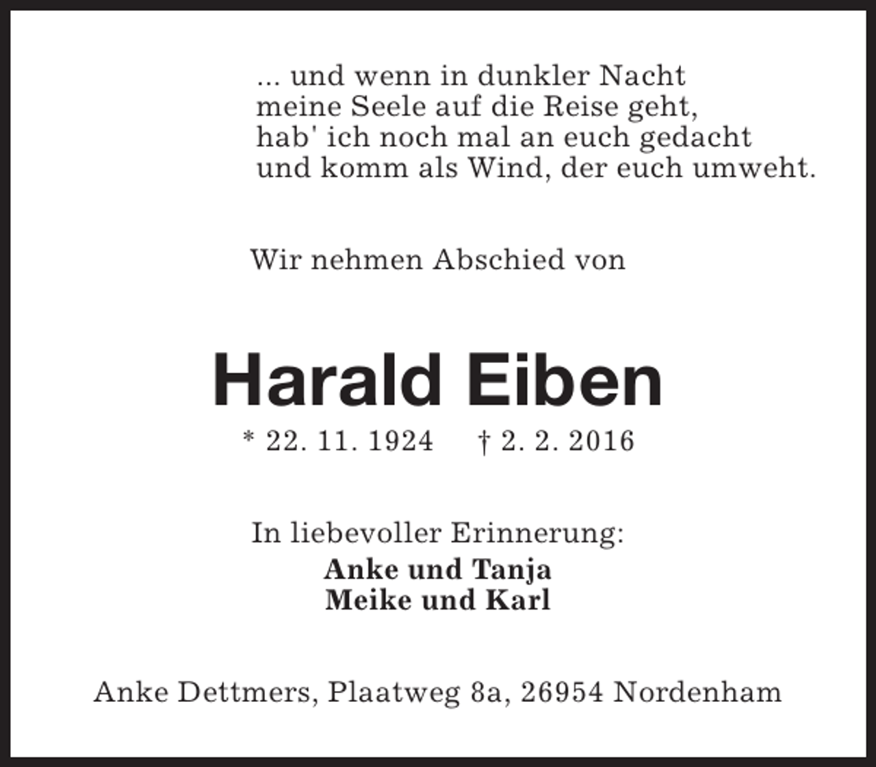 <p>... und wenn in dunkler Nacht<br />meine Seele auf die Reise geht,<br />hab' ich noch mal an euch gedacht<br />und komm als Wind, der euch umweht.<br />Wir nehmen Abschied von</p><p>Harald Eiben<br />* 22. 11. 1924</p><p>† 2. 2. 2016</p><p>In liebevoller Erinnerung:<br />Anke und Tanja<br />Meike und Karl<br />Anke Dettmers, Plaatweg 8a, 26954 Nordenham</p>