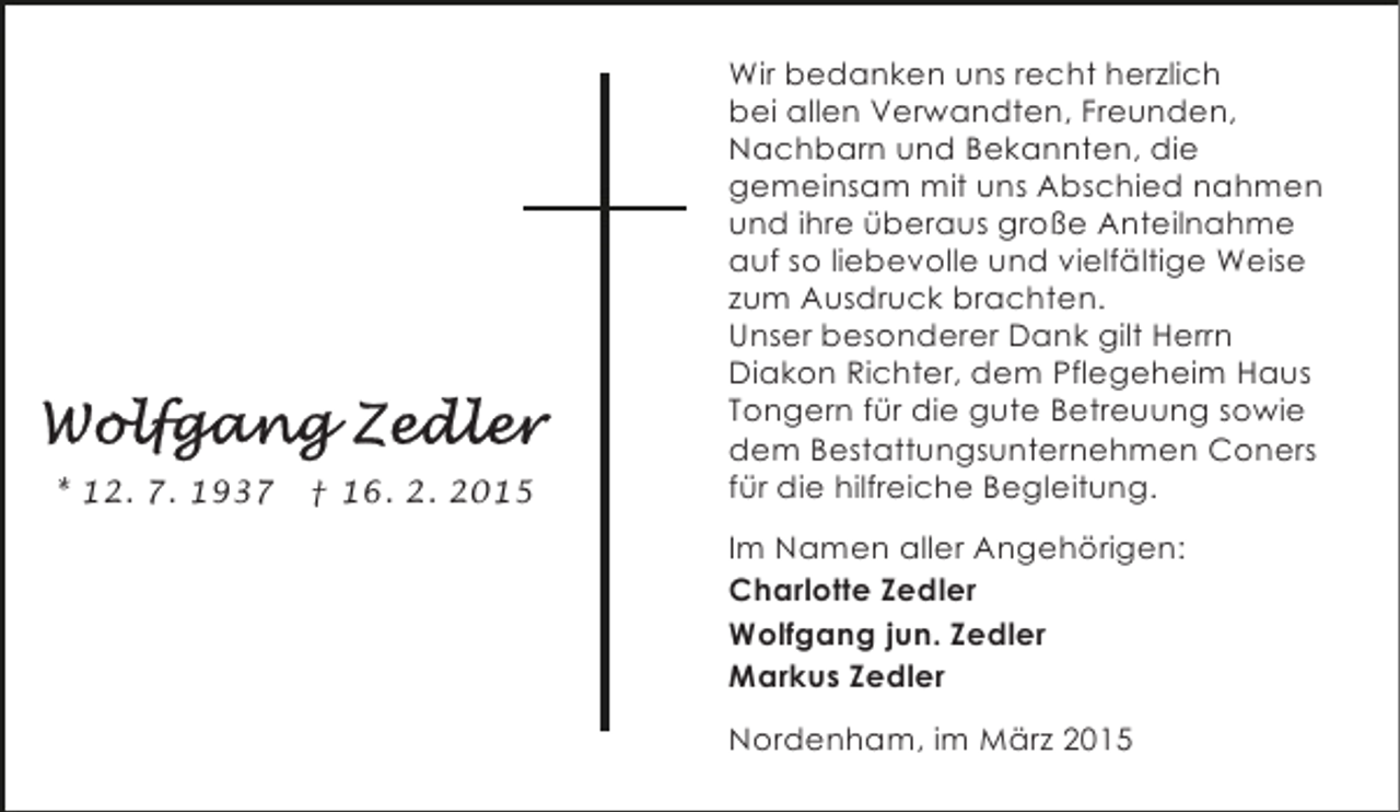 <p>* 12. 7. 1937</p>
<p>† 16. 2. 2015</p>
<p>Wir bedanken uns recht herzlich<br />bei allen Verwandten, Freunden,<br />Nachbarn und Bekannten, die<br />gemeinsam mit uns Abschied nahmen<br />und ihre überaus große Anteilnahme<br />auf so liebevolle und vielfältige Weise<br />zum Ausdruck brachten.<br />Unser besonderer Dank gilt Herrn<br />Diakon Richter, dem Pflegeheim Haus<br />Tongern für die gute Betreuung sowie<br />dem Bestattungsunternehmen Coners<br />für die hilfreiche Begleitung.<br />Im Namen aller Angehörigen:<br />Charlotte Zedler<br />Wolfgang jun. Zedler<br />Markus Zedler<br />Nordenham, im März 2015</p>