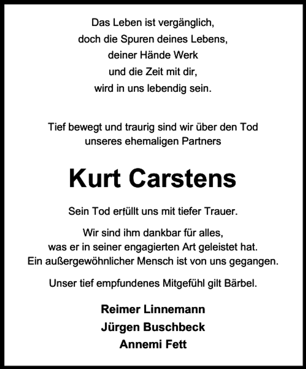 <p>Das Leben ist vergänglich,<br />doch die Spuren deines Lebens,<br />deiner Hände Werk<br />und die Zeit mit dir,<br />wird in uns lebendig sein.<br />Tief bewegt und traurig sind wir über den Tod<br />unseres ehemaligen Partners</p><p>Kurt Carstens<br />r üllt uns mit tiefer Trauer.<br />Sein Tod erf<br />Wir sind ihm dankbar für alles,<br />was er in seiner engagierten Art geleistet hat.<br />Ein außergewöhnlicher Mensch ist von uns gegangen.<br />Unser tief empfundenes Mitgefühl gilt Bärbel.</p><p>Reimer Linnemann<br />Jürgen Buschbeck<br />Annemi Fett</p>