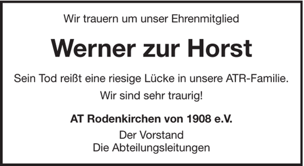<p>Wir trauern um unser Ehrenmitglied</p><p>Werner zur Horst<br />Sein Tod reißt eine riesige Lücke in unsere ATR-Familie.<br />Wir sind sehr traurig!<br />AT Rodenkirchen von 1908 e.V.<br />Der Vorstand<br />Die Abteilungsleitungen</p>